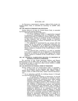 H. R. 3162—107

     (b) TECHNICAL AMENDMENT.—Section 1956(c)(7)(D) of title 18,
United States Code, is amended by inserting ‘‘or 2339B’’ after
‘‘2339A’’.
SEC. 806. ASSETS OF TERRORIST ORGANIZATIONS.
     Section 981(a)(1) of title 18, United States Code, is amended
by inserting at the end the following:
         ‘‘(G) All assets, foreign or domestic—
               ‘‘(i) of any individual, entity, or organization engaged
         in planning or perpetrating any act of domestic or inter-
         national terrorism (as defined in section 2331) against the
         United States, citizens or residents of the United States,
         or their property, and all assets, foreign or domestic,
         affording any person a source of influence over any such
         entity or organization;
               ‘‘(ii) acquired or maintained by any person with the
         intent and for the purpose of supporting, planning, con-
         ducting, or concealing an act of domestic or international
         terrorism (as defined in section 2331) against the United
         States, citizens or residents of the United States, or their
         property; or
               ‘‘(iii) derived from, involved in, or used or intended
         to be used to commit any act of domestic or international
         terrorism (as defined in section 2331) against the United
         States, citizens or residents of the United States, or their
         property.’’.
SEC. 807. TECHNICAL CLARIFICATION RELATING TO PROVISION OF
            MATERIAL SUPPORT TO TERRORISM.
     No provision of the Trade Sanctions Reform and Export
Enhancement Act of 2000 (title IX of Public Law 106–387) shall
be construed to limit or otherwise affect section 2339A or 2339B
of title 18, United States Code.
SEC. 808. DEFINITION OF FEDERAL CRIME OF TERRORISM.
    Section 2332b of title 18, United States Code, is amended—
          (1) in subsection (f), by inserting ‘‘and any violation of
    section 351(e), 844(e), 844(f)(1), 956(b), 1361, 1366(b), 1366(c),
    1751(e), 2152, or 2156 of this title,’’ before ‘‘and the Secretary’’;
    and
          (2) in subsection (g)(5)(B), by striking clauses (i) through
    (iii) and inserting the following:
                    ‘‘(i) section 32 (relating to destruction of aircraft
               or aircraft facilities), 37 (relating to violence at inter-
               national airports), 81 (relating to arson within special
               maritime and territorial jurisdiction), 175 or 175b
               (relating to biological weapons), 229 (relating to chem-
               ical weapons), subsection (a), (b), (c), or (d) of section
               351 (relating to congressional, cabinet, and Supreme
               Court assassination and kidnaping), 831 (relating to
               nuclear materials), 842(m) or (n) (relating to plastic
               explosives), 844(f)(2) or (3) (relating to arson and
               bombing of Government property risking or causing
               death), 844(i) (relating to arson and bombing of prop-
               erty used in interstate commerce), 930(c) (relating to
               killing or attempted killing during an attack on a
               Federal facility with a dangerous weapon), 956(a)(1)
               (relating to conspiracy to murder, kidnap, or maim
 