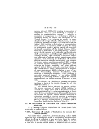 H. R. 3162—108

             persons abroad), 1030(a)(1) (relating to protection of
             computers), 1030(a)(5)(A)(i) resulting in damage as
             defined in 1030(a)(5)(B)(ii) through (v) (relating to
             protection of computers), 1114 (relating to killing or
             attempted killing of officers and employees of the
             United States), 1116 (relating to murder or man-
             slaughter of foreign officials, official guests, or inter-
             nationally protected persons), 1203 (relating to hostage
             taking), 1362 (relating to destruction of communication
             lines, stations, or systems), 1363 (relating to injury
             to buildings or property within special maritime and
             territorial jurisdiction of the United States), 1366(a)
             (relating to destruction of an energy facility), 1751(a),
             (b), (c), or (d) (relating to Presidential and Presidential
             staff assassination and kidnaping), 1992 (relating to
             wrecking trains), 1993 (relating to terrorist attacks
             and other acts of violence against mass transportation
             systems), 2155 (relating to destruction of national
             defense materials, premises, or utilities), 2280 (relating
             to violence against maritime navigation), 2281 (relating
             to violence against maritime fixed platforms), 2332
             (relating to certain homicides and other violence
             against United States nationals occurring outside of
             the United States), 2332a (relating to use of weapons
             of mass destruction), 2332b (relating to acts of ter-
             rorism transcending national boundaries), 2339
             (relating to harboring terrorists), 2339A (relating to
             providing material support to terrorists), 2339B
             (relating to providing material support to terrorist
             organizations), or 2340A (relating to torture) of this
             title;
                  ‘‘(ii) section 236 (relating to sabotage of nuclear
             facilities or fuel) of the Atomic Energy Act of 1954
             (42 U.S.C. 2284); or
                  ‘‘(iii) section 46502 (relating to aircraft piracy),
             the second sentence of section 46504 (relating to
             assault on a flight crew with a dangerous weapon),
             section 46505(b)(3) or (c) (relating to explosive or incen-
             diary devices, or endangerment of human life by means
             of weapons, on aircraft), section 46506 if homicide or
             attempted homicide is involved (relating to application
             of certain criminal laws to acts on aircraft), or section
             60123(b) (relating to destruction of interstate gas or
             hazardous liquid pipeline facility) of title 49.’’.
SEC. 809. NO STATUTE OF LIMITATION FOR CERTAIN TERRORISM
            OFFENSES.
    (a) IN GENERAL.—Section 3286 of title 18, United States Code,
is amended to read as follows:
‘‘§ 3286. Extension of statute of limitation for certain ter-
              rorism offenses
     ‘‘(a) EIGHT-YEAR LIMITATION.—Notwithstanding section 3282,
no person shall be prosecuted, tried, or punished for any noncapital
offense involving a violation of any provision listed in section
2332b(g)(5)(B), or a violation of section 112, 351(e), 1361, or 1751(e)
of this title, or section 46504, 46505, or 46506 of title 49, unless
 