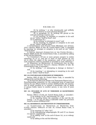 H. R. 3162—111

                (A) by striking ‘‘, or who intentionally and willfully
           attempts to destroy or cause physical damage to’’;
                (B) in paragraph (4), by striking the period at the
           end and inserting a comma; and
                (C) by inserting ‘‘or attempts or conspires to do such
           an act,’’ before ‘‘shall be fined’’; and
           (2) in subsection (b)—
                (A) by striking ‘‘or attempts to cause’’; and
                (B) by inserting ‘‘or attempts or conspires to do such
           an act,’’ before ‘‘shall be fined’’.
     (i) INTERFERENCE WITH FLIGHT CREW MEMBERS AND ATTEND-
ANTS.—Section 46504 of title 49, United States Code, is amended
by inserting ‘‘or attempts or conspires to do such an act,’’ before
‘‘shall be fined’’.
     (j) SPECIAL AIRCRAFT JURISDICTION OF THE UNITED STATES.—
Section 46505 of title 49, United States Code, is amended by adding
at the end the following:
     ‘‘(e) CONSPIRACY.—If two or more persons conspire to violate
subsection (b) or (c), and one or more of such persons do any
act to effect the object of the conspiracy, each of the parties to
such conspiracy shall be punished as provided in such subsection.’’.
     (k) DAMAGING OR DESTROYING AN INTERSTATE GAS OR HAZ-
ARDOUS LIQUID PIPELINE FACILITY.—Section 60123(b) of title 49,
United States Code, is amended—
           (1) by striking ‘‘, or attempting to damage or destroy,’’;
     and
           (2) by inserting ‘‘, or attempting or conspiring to do such
     an act,’’ before ‘‘shall be fined’’.
SEC. 812. POST-RELEASE SUPERVISION OF TERRORISTS.
     Section 3583 of title 18, United States Code, is amended by
adding at the end the following:
     ‘‘(j) SUPERVISED RELEASE TERMS FOR TERRORISM PREDICATES.—
Notwithstanding subsection (b), the authorized term of supervised
release for any offense listed in section 2332b(g)(5)(B), the commis-
sion of which resulted in, or created a foreseeable risk of, death
or serious bodily injury to another person, is any term of years
or life.’’.
SEC. 813. INCLUSION OF ACTS OF TERRORISM AS RACKETEERING
            ACTIVITY.
    Section 1961(1) of title 18, United States Code, is amended—
         (1) by striking ‘‘or (F)’’ and inserting ‘‘(F)’’; and
         (2) by inserting before the semicolon at the end the fol-
    lowing: ‘‘, or (G) any act that is indictable under any provision
    listed in section 2332b(g)(5)(B)’’.
SEC. 814. DETERRENCE AND PREVENTION OF CYBERTERRORISM.
   (a) CLARIFICATION OF         PROTECTION OF PROTECTED COM-
PUTERS.—Section 1030(a)(5)      of title 18, United States Code, is
amended—
         (1) by inserting ‘‘(i)’’ after ‘‘(A)’’;
         (2) by redesignating subparagraphs (B) and (C) as clauses
   (ii) and (iii), respectively;
         (3) by adding ‘‘and’’ at the end of clause (iii), as so redesig-
   nated; and
         (4) by adding at the end the following:
 