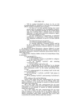 H. R. 3162—112

               ‘‘(B) by conduct described in clause (i), (ii), or (iii)
         of subparagraph (A), caused (or, in the case of an attempted
         offense, would, if completed, have caused)—
                     ‘‘(i) loss to 1 or more persons during any 1-year
               period (and, for purposes of an investigation, prosecu-
               tion, or other proceeding brought by the United States
               only, loss resulting from a related course of conduct
               affecting 1 or more other protected computers) aggre-
               gating at least $5,000 in value;
                     ‘‘(ii) the modification or impairment, or potential
               modification or impairment, of the medical examina-
               tion, diagnosis, treatment, or care of 1 or more individ-
               uals;
                     ‘‘(iii) physical injury to any person;
                     ‘‘(iv) a threat to public health or safety; or
                     ‘‘(v) damage affecting a computer system used by
               or for a government entity in furtherance of the
               administration of justice, national defense, or national
               security;’’.
    (b) PROTECTION FROM EXTORTION.—Section 1030(a)(7) of title
18, United States Code, is amended by striking ‘‘, firm, association,
educational institution, financial institution, government entity, or
other legal entity,’’.
    (c) PENALTIES.—Section 1030(c) of title 18, United States Code,
is amended—
         (1) in paragraph (2)—
               (A) in subparagraph (A) —
                     (i) by inserting ‘‘except as provided in subpara-
               graph (B),’’ before ‘‘a fine’’;
                     (ii) by striking ‘‘(a)(5)(C)’’ and inserting
               ‘‘(a)(5)(A)(iii)’’; and
                     (iii) by striking ‘‘and’ at the end;
               (B) in subparagraph (B), by inserting ‘‘or an attempt
         to commit an offense punishable under this subparagraph,’’
         after ‘‘subsection (a)(2),’’ in the matter preceding clause
         (i); and
               (C) in subparagraph (C), by striking ‘‘and’’ at the end;
         (2) in paragraph (3)—
               (A) by striking ‘‘, (a)(5)(A), (a)(5)(B),’’ both places it
         appears; and
               (B) by striking ‘‘(a)(5)(C)’’ and inserting ‘‘(a)(5)(A)(iii)’’;
         and
         (3) by adding at the end the following:
         ‘‘(4)(A) a fine under this title, imprisonment for not more
    than 10 years, or both, in the case of an offense under sub-
    section (a)(5)(A)(i), or an attempt to commit an offense punish-
    able under that subsection;
         ‘‘(B) a fine under this title, imprisonment for not more
    than 5 years, or both, in the case of an offense under subsection
    (a)(5)(A)(ii), or an attempt to commit an offense punishable
    under that subsection;
         ‘‘(C) a fine under this title, imprisonment for not more
    than 20 years, or both, in the case of an offense under sub-
    section (a)(5)(A)(i) or (a)(5)(A)(ii), or an attempt to commit an
    offense punishable under either subsection, that occurs after
    a conviction for another offense under this section.’’.
 