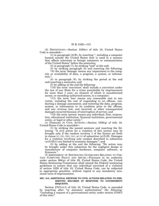 H. R. 3162—113

    (d) DEFINITIONS.—Section 1030(e) of title 18, United States
Code is amended—
         (1) in paragraph (2)(B), by inserting ‘‘, including a computer
    located outside the United States that is used in a manner
    that affects interstate or foreign commerce or communication
    of the United States’’ before the semicolon;
         (2) in paragraph (7), by striking ‘‘and’’ at the end;
         (3) by striking paragraph (8) and inserting the following:
         ‘‘(8) the term ‘damage’ means any impairment to the integ-
    rity or availability of data, a program, a system, or informa-
    tion;’’;
         (4) in paragraph (9), by striking the period at the end
    and inserting a semicolon; and
         (5) by adding at the end the following:
         ‘‘(10) the term ‘conviction’ shall include a conviction under
    the law of any State for a crime punishable by imprisonment
    for more than 1 year, an element of which is unauthorized
    access, or exceeding authorized access, to a computer;
         ‘‘(11) the term ‘loss’ means any reasonable cost to any
    victim, including the cost of responding to an offense, con-
    ducting a damage assessment, and restoring the data, program,
    system, or information to its condition prior to the offense,
    and any revenue lost, cost incurred, or other consequential
    damages incurred because of interruption of service; and
         ‘‘(12) the term ‘person’ means any individual, firm, corpora-
    tion, educational institution, financial institution, governmental
    entity, or legal or other entity.’’.
    (e) DAMAGES IN CIVIL ACTIONS.—Section 1030(g) of title 18,
United States Code is amended—
         (1) by striking the second sentence and inserting the fol-
    lowing: ‘‘A civil action for a violation of this section may be
    brought only if the conduct involves 1 of the factors set forth
    in clause (i), (ii), (iii), (iv), or (v) of subsection (a)(5)(B). Damages
    for a violation involving only conduct described in subsection
    (a)(5)(B)(i) are limited to economic damages.’’; and
         (2) by adding at the end the following: ‘‘No action may
    be brought under this subsection for the negligent design or
    manufacture of computer hardware, computer software, or
    firmware.’’.
    (f) AMENDMENT OF SENTENCING GUIDELINES RELATING TO CER-
TAIN COMPUTER FRAUD AND ABUSE.—Pursuant to its authority
under section 994(p) of title 28, United States Code, the United
States Sentencing Commission shall amend the Federal sentencing
guidelines to ensure that any individual convicted of a violation
of section 1030 of title 18, United States Code, can be subjected
to appropriate penalties, without regard to any mandatory min-
imum term of imprisonment.
SEC. 815. ADDITIONAL DEFENSE TO CIVIL ACTIONS RELATING TO PRE-
             SERVING RECORDS IN RESPONSE TO GOVERNMENT
             REQUESTS.
      Section 2707(e)(1) of title 18, United States Code, is amended
by inserting after ‘‘or statutory authorization’’ the following:
‘‘(including a request of a governmental entity under section 2703(f)
of this title)’’.
 