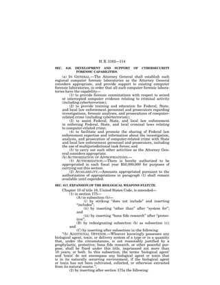 H. R. 3162—114
SEC.   816.   DEVELOPMENT AND SUPPORT                 OF   CYBERSECURITY
              FORENSIC CAPABILITIES.
     (a) IN GENERAL.—The Attorney General shall establish such
regional computer forensic laboratories as the Attorney General
considers appropriate, and provide support to existing computer
forensic laboratories, in order that all such computer forensic labora-
tories have the capability—
          (1) to provide forensic examinations with respect to seized
     or intercepted computer evidence relating to criminal activity
     (including cyberterrorism);
          (2) to provide training and education for Federal, State,
     and local law enforcement personnel and prosecutors regarding
     investigations, forensic analyses, and prosecutions of computer-
     related crime (including cyberterrorism);
          (3) to assist Federal, State, and local law enforcement
     in enforcing Federal, State, and local criminal laws relating
     to computer-related crime;
          (4) to facilitate and promote the sharing of Federal law
     enforcement expertise and information about the investigation,
     analysis, and prosecution of computer-related crime with State
     and local law enforcement personnel and prosecutors, including
     the use of multijurisdictional task forces; and
          (5) to carry out such other activities as the Attorney Gen-
     eral considers appropriate.
     (b) AUTHORIZATION OF APPROPRIATIONS.—
          (1) AUTHORIZATION.—There is hereby authorized to be
     appropriated in each fiscal year $50,000,000 for purposes of
     carrying out this section.
          (2) AVAILABILITY.—Amounts appropriated pursuant to the
     authorization of appropriations in paragraph (1) shall remain
     available until expended.
SEC. 817. EXPANSION OF THE BIOLOGICAL WEAPONS STATUTE.
     Chapter 10 of title 18, United States Code, is amended—
           (1) in section 175—
                (A) in subsection (b)—
                      (i) by striking ‘‘does not include’’ and inserting
                ‘‘includes’’;
                      (ii) by inserting ‘‘other than’’ after ‘‘system for’’;
                and
                      (iii) by inserting ‘‘bona fide research’’ after ‘‘protec-
                tive’’;
                (B) by redesignating subsection (b) as subsection (c);
           and
                (C) by inserting after subsection (a) the following:
     ‘‘(b) ADDITIONAL OFFENSE.—Whoever knowingly possesses any
biological agent, toxin, or delivery system of a type or in a quantity
that, under the circumstances, is not reasonably justified by a
prophylactic, protective, bona fide research, or other peaceful pur-
pose, shall be fined under this title, imprisoned not more than
10 years, or both. In this subsection, the terms ‘biological agent’
and ‘toxin’ do not encompass any biological agent or toxin that
is in its naturally occurring environment, if the biological agent
or toxin has not been cultivated, collected, or otherwise extracted
from its natural source.’’;
           (2) by inserting after section 175a the following:
 