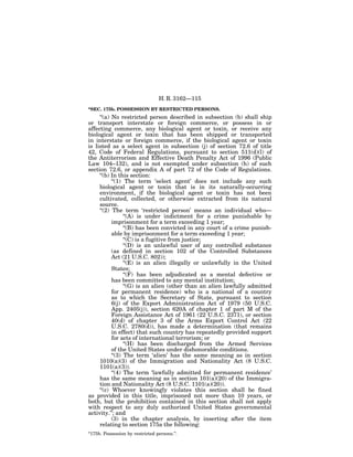 H. R. 3162—115
‘‘SEC. 175b. POSSESSION BY RESTRICTED PERSONS.
     ‘‘(a) No restricted person described in subsection (b) shall ship
or transport interstate or foreign commerce, or possess in or
affecting commerce, any biological agent or toxin, or receive any
biological agent or toxin that has been shipped or transported
in interstate or foreign commerce, if the biological agent or toxin
is listed as a select agent in subsection (j) of section 72.6 of title
42, Code of Federal Regulations, pursuant to section 511(d)(l) of
the Antiterrorism and Effective Death Penalty Act of 1996 (Public
Law 104–132), and is not exempted under subsection (h) of such
section 72.6, or appendix A of part 72 of the Code of Regulations.
     ‘‘(b) In this section:
           ‘‘(1) The term ‘select agent’ does not include any such
     biological agent or toxin that is in its naturally-occurring
     environment, if the biological agent or toxin has not been
     cultivated, collected, or otherwise extracted from its natural
     source.
     ‘‘(2) The term ‘restricted person’ means an individual who—
                 ‘‘(A) is under indictment for a crime punishable by
           imprisonment for a term exceeding 1 year;
                 ‘‘(B) has been convicted in any court of a crime punish-
           able by imprisonment for a term exceeding 1 year;
                 ‘‘(C) is a fugitive from justice;
                 ‘‘(D) is an unlawful user of any controlled substance
           (as defined in section 102 of the Controlled Substances
           Act (21 U.S.C. 802));
                 ‘‘(E) is an alien illegally or unlawfully in the United
           States;
                 ‘‘(F) has been adjudicated as a mental defective or
           has been committed to any mental institution;
                 ‘‘(G) is an alien (other than an alien lawfully admitted
           for permanent residence) who is a national of a country
           as to which the Secretary of State, pursuant to section
           6(j) of the Export Administration Act of 1979 (50 U.S.C.
           App. 2405(j)), section 620A of chapter 1 of part M of the
           Foreign Assistance Act of 1961 (22 U.S.C. 2371), or section
           40(d) of chapter 3 of the Arms Export Control Act (22
           U.S.C. 2780(d)), has made a determination (that remains
           in effect) that such country has repeatedly provided support
           for acts of international terrorism; or
                 ‘‘(H) has been discharged from the Armed Services
           of the United States under dishonorable conditions.
           ‘‘(3) The term ‘alien’ has the same meaning as in section
     1010(a)(3) of the Immigration and Nationality Act (8 U.S.C.
     1101(a)(3)).
           ‘‘(4) The term ‘lawfully admitted for permanent residence’
     has the same meaning as in section 101(a)(20) of the Immigra-
     tion and Nationality Act (8 U.S.C. 1101(a)(20)).
     ‘‘(c) Whoever knowingly violates this section shall be fined
as provided in this title, imprisoned not more than 10 years, or
both, but the prohibition contained in this section shall not apply
with respect to any duly authorized United States governmental
activity.’’; and
           (3) in the chapter analysis, by inserting after the item
     relating to section 175a the following:
‘‘175b. Possession by restricted persons.’’.
 