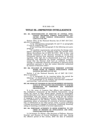 H. R. 3162—116

  TITLE IX—IMPROVED INTELLIGENCE
SEC. 901. RESPONSIBILITIES OF DIRECTOR OF CENTRAL INTEL-
           LIGENCE REGARDING FOREIGN INTELLIGENCE COL-
           LECTED UNDER FOREIGN INTELLIGENCE SURVEIL-
           LANCE ACT OF 1978.
    Section 103(c) of the National Security Act of 1947 (50 U.S.C.
403–3(c)) is amended—
         (1) by redesignating paragraphs (6) and (7) as paragraphs
    (7) and (8), respectively; and
         (2) by inserting after paragraph (5) the following new para-
    graph (6):
         ‘‘(6) establish requirements and priorities for foreign intel-
    ligence information to be collected under the Foreign Intel-
    ligence Surveillance Act of 1978 (50 U.S.C. 1801 et seq.), and
    provide assistance to the Attorney General to ensure that
    information derived from electronic surveillance or physical
    searches under that Act is disseminated so it may be used
    efficiently and effectively for foreign intelligence purposes,
    except that the Director shall have no authority to direct,
    manage, or undertake electronic surveillance or physical search
    operations pursuant to that Act unless otherwise authorized
    by statute or Executive order;’’.
SEC. 902. INCLUSION OF INTERNATIONAL TERRORIST ACTIVITIES
            WITHIN SCOPE OF FOREIGN INTELLIGENCE UNDER
            NATIONAL SECURITY ACT OF 1947.
    Section 3 of the National Security Act of 1947 (50 U.S.C.
401a) is amended—
         (1) in paragraph (2), by inserting before the period the
    following: ‘‘, or international terrorist activities’’; and
         (2) in paragraph (3), by striking ‘‘and activities conducted’’
    and inserting ‘‘, and activities conducted,’’.
SEC. 903. SENSE OF CONGRESS ON THE ESTABLISHMENT AND MAINTE-
             NANCE OF INTELLIGENCE RELATIONSHIPS TO ACQUIRE
             INFORMATION    ON  TERRORISTS   AND  TERRORIST
             ORGANIZATIONS.
     It is the sense of Congress that officers and employees of
the intelligence community of the Federal Government, acting
within the course of their official duties, should be encouraged,
and should make every effort, to establish and maintain intelligence
relationships with any person, entity, or group for the purpose
of engaging in lawful intelligence activities, including the acquisi-
tion of information on the identity, location, finances, affiliations,
capabilities, plans, or intentions of a terrorist or terrorist organiza-
tion, or information on any other person, entity, or group (including
a foreign government) engaged in harboring, comforting, financing,
aiding, or assisting a terrorist or terrorist organization.
SEC. 904. TEMPORARY AUTHORITY TO DEFER SUBMITTAL TO CON-
            GRESS OF REPORTS ON INTELLIGENCE AND INTEL-
            LIGENCE-RELATED MATTERS.
    (a) AUTHORITY TO DEFER.—The Secretary of Defense, Attorney
General, and Director of Central Intelligence each may, during
the effective period of this section, defer the date of submittal
 