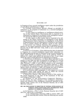 H. R. 3162—117

to Congress of any covered intelligence report under the jurisdiction
of such official until February 1, 2002.
     (b) COVERED INTELLIGENCE REPORT.—Except as provided in
subsection (c), for purposes of subsection (a), a covered intelligence
report is as follows:
          (1) Any report on intelligence or intelligence-related activi-
     ties of the United States Government that is required to be
     submitted to Congress by an element of the intelligence commu-
     nity during the effective period of this section.
          (2) Any report or other matter that is required to be sub-
     mitted to the Select Committee on Intelligence of the Senate
     and Permanent Select Committee on Intelligence of the House
     of Representatives by the Department of Defense or the Depart-
     ment of Justice during the effective period of this section.
     (c) EXCEPTION FOR CERTAIN REPORTS.—For purposes of sub-
section (a), any report required by section 502 or 503 of the National
Security Act of 1947 (50 U.S.C. 413a, 413b) is not a covered intel-
ligence report.
     (d) NOTICE TO CONGRESS.—Upon deferring the date of submittal
to Congress of a covered intelligence report under subsection (a),
the official deferring the date of submittal of the covered intelligence
report shall submit to Congress notice of the deferral. Notice of
deferral of a report shall specify the provision of law, if any, under
which the report would otherwise be submitted to Congress.
     (e) EXTENSION OF DEFERRAL.—(1) Each official specified in sub-
section (a) may defer the date of submittal to Congress of a covered
intelligence report under the jurisdiction of such official to a date
after February 1, 2002, if such official submits to the committees
of Congress specified in subsection (b)(2) before February 1, 2002,
a certification that preparation and submittal of the covered intel-
ligence report on February 1, 2002, will impede the work of officers
or employees who are engaged in counterterrorism activities.
     (2) A certification under paragraph (1) with respect to a covered
intelligence report shall specify the date on which the covered
intelligence report will be submitted to Congress.
     (f) EFFECTIVE PERIOD.—The effective period of this section is
the period beginning on the date of the enactment of this Act
and ending on February 1, 2002.
     (g) ELEMENT OF THE INTELLIGENCE COMMUNITY DEFINED.—
In this section, the term ‘‘element of the intelligence community’’
means any element of the intelligence community specified or des-
ignated under section 3(4) of the National Security Act of 1947
(50 U.S.C. 401a(4)).
SEC. 905. DISCLOSURE TO DIRECTOR OF CENTRAL INTELLIGENCE OF
             FOREIGN INTELLIGENCE-RELATED INFORMATION WITH
             RESPECT TO CRIMINAL INVESTIGATIONS.
    (a) IN GENERAL.—Title I of the National Security Act of 1947
(50 U.S.C. 402 et seq.) is amended—
         (1) by redesignating subsection 105B as section 105C; and
         (2) by inserting after section 105A the following new section
    105B:
 