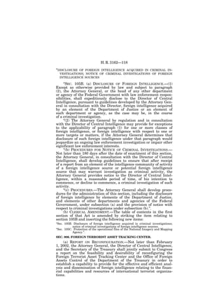 H. R. 3162—118

‘‘DISCLOSUREOF FOREIGN INTELLIGENCE ACQUIRED IN CRIMINAL IN-
  VESTIGATIONS; NOTICE OF CRIMINAL INVESTIGATIONS OF FOREIGN
  INTELLIGENCE SOURCES

     ‘‘SEC. 105B. (a) DISCLOSURE OF FOREIGN INTELLIGENCE.—(1)
Except as otherwise provided by law and subject to paragraph
(2), the Attorney General, or the head of any other department
or agency of the Federal Government with law enforcement respon-
sibilities, shall expeditiously disclose to the Director of Central
Intelligence, pursuant to guidelines developed by the Attorney Gen-
eral in consultation with the Director, foreign intelligence acquired
by an element of the Department of Justice or an element of
such department or agency, as the case may be, in the course
of a criminal investigation.
     ‘‘(2) The Attorney General by regulation and in consultation
with the Director of Central Intelligence may provide for exceptions
to the applicability of paragraph (1) for one or more classes of
foreign intelligence, or foreign intelligence with respect to one or
more targets or matters, if the Attorney General determines that
disclosure of such foreign intelligence under that paragraph would
jeopardize an ongoing law enforcement investigation or impair other
significant law enforcement interests.
     ‘‘(b) PROCEDURES FOR NOTICE OF CRIMINAL INVESTIGATIONS.—
Not later than 180 days after the date of enactment of this section,
the Attorney General, in consultation with the Director of Central
Intelligence, shall develop guidelines to ensure that after receipt
of a report from an element of the intelligence community of activity
of a foreign intelligence source or potential foreign intelligence
source that may warrant investigation as criminal activity, the
Attorney General provides notice to the Director of Central Intel-
ligence, within a reasonable period of time, of his intention to
commence, or decline to commence, a criminal investigation of such
activity.
     ‘‘(c) PROCEDURES.—The Attorney General shall develop proce-
dures for the administration of this section, including the disclosure
of foreign intelligence by elements of the Department of Justice,
and elements of other departments and agencies of the Federal
Government, under subsection (a) and the provision of notice with
respect to criminal investigations under subsection (b).’’.
     (b) CLERICAL AMENDMENT.—The table of contents in the first
section of that Act is amended by striking the item relating to
section 105B and inserting the following new items:
‘‘Sec. 105B. Disclosure of foreign intelligence acquired in criminal investigations;
            notice of criminal investigations of foreign intelligence sources.
‘‘Sec. 105C. Protection of the operational files of the National Imagery and Mapping
            Agency.’’.
SEC. 906. FOREIGN TERRORIST ASSET TRACKING CENTER.
     (a) REPORT ON RECONFIGURATION.—Not later than February
1, 2002, the Attorney General, the Director of Central Intelligence,
and the Secretary of the Treasury shall jointly submit to Congress
a report on the feasibility and desirability of reconfiguring the
Foreign Terrorist Asset Tracking Center and the Office of Foreign
Assets Control of the Department of the Treasury in order to
establish a capability to provide for the effective and efficient anal-
ysis and dissemination of foreign intelligence relating to the finan-
cial capabilities and resources of international terrorist organiza-
tions.
 