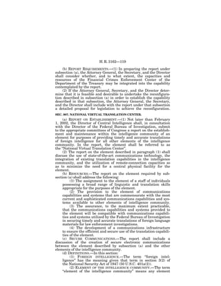 H. R. 3162—119

    (b) REPORT REQUIREMENTS.—(1) In preparing the report under
subsection (a), the Attorney General, the Secretary, and the Director
shall consider whether, and to what extent, the capacities and
resources of the Financial Crimes Enforcement Center of the
Department of the Treasury may be integrated into the capability
contemplated by the report.
    (2) If the Attorney General, Secretary, and the Director deter-
mine that it is feasible and desirable to undertake the reconfigura-
tion described in subsection (a) in order to establish the capability
described in that subsection, the Attorney General, the Secretary,
and the Director shall include with the report under that subsection
a detailed proposal for legislation to achieve the reconfiguration.
SEC. 907. NATIONAL VIRTUAL TRANSLATION CENTER.
     (a) REPORT ON ESTABLISHMENT.—(1) Not later than February
1, 2002, the Director of Central Intelligence shall, in consultation
with the Director of the Federal Bureau of Investigation, submit
to the appropriate committees of Congress a report on the establish-
ment and maintenance within the intelligence community of an
element for purposes of providing timely and accurate translations
of foreign intelligence for all other elements of the intelligence
community. In the report, the element shall be referred to as
the ‘‘National Virtual Translation Center’’.
     (2) The report on the element described in paragraph (1) shall
discuss the use of state-of-the-art communications technology, the
integration of existing translation capabilities in the intelligence
community, and the utilization of remote-connection capacities so
as to minimize the need for a central physical facility for the
element.
     (b) RESOURCES.—The report on the element required by sub-
section (a) shall address the following:
          (1) The assignment to the element of a staff of individuals
     possessing a broad range of linguistic and translation skills
     appropriate for the purposes of the element.
          (2) The provision to the element of communications
     capabilities and systems that are commensurate with the most
     current and sophisticated communications capabilities and sys-
     tems available to other elements of intelligence community.
          (3) The assurance, to the maximum extent practicable,
     that the communications capabilities and systems provided to
     the element will be compatible with communications capabili-
     ties and systems utilized by the Federal Bureau of Investigation
     in securing timely and accurate translations of foreign language
     materials for law enforcement investigations.
          (4) The development of a communications infrastructure
     to ensure the efficient and secure use of the translation capabili-
     ties of the element.
     (c) SECURE COMMUNICATIONS.—The report shall include a
discussion of the creation of secure electronic communications
between the element described by subsection (a) and the other
elements of the intelligence community.
     (d) DEFINITIONS.—In this section:
          (1) FOREIGN INTELLIGENCE.—The term ‘‘foreign intel-
     ligence’’ has the meaning given that term in section 3(2) of
     the National Security Act of 1947 (50 U.S.C. 401a(2)).
          (2) ELEMENT OF THE INTELLIGENCE COMMUNITY.—The term
     ‘‘element of the intelligence community’’ means any element
 