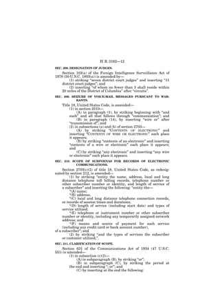 H. R. 3162—12
SEC. 208. DESIGNATION OF JUDGES.
    Section 103(a) of the Foreign Intelligence Surveillance Act of
1978 (50 U.S.C. 1803(a)) is amended by—
         (1) striking ‘‘seven district court judges’’ and inserting ‘‘11
    district court judges’’; and
         (2) inserting ‘‘of whom no fewer than 3 shall reside within
    20 miles of the District of Columbia’’ after ‘‘circuits’’.
SEC. 209. SEIZURE OF VOICE-MAIL MESSAGES PURSUANT TO WAR-
            RANTS.
    Title 18, United States Code, is amended—
         (1) in section 2510—
              (A) in paragraph (1), by striking beginning with ‘‘and
         such’’ and all that follows through ‘‘communication’’; and
              (B) in paragraph (14), by inserting ‘‘wire or’’ after
         ‘‘transmission of’’; and
         (2) in subsections (a) and (b) of section 2703—
              (A) by striking ‘‘CONTENTS OF ELECTRONIC’’ and
         inserting ‘‘CONTENTS OF WIRE OR ELECTRONIC’’ each place
         it appears;
              (B) by striking ‘‘contents of an electronic’’ and inserting
         ‘‘contents of a wire or electronic’’ each place it appears;
         and
              (C) by striking ‘‘any electronic’’ and inserting ‘‘any wire
         or electronic’’ each place it appears.
SEC. 210. SCOPE OF SUBPOENAS FOR RECORDS OF ELECTRONIC
            COMMUNICATIONS.
     Section 2703(c)(2) of title 18, United States Code, as redesig-
nated by section 212, is amended—
          (1) by striking ‘‘entity the name, address, local and long
     distance telephone toll billing records, telephone number or
     other subscriber number or identity, and length of service of
     a subscriber’’ and inserting the following: ‘‘entity the—
          ‘‘(A) name;
          ‘‘(B) address;
          ‘‘(C) local and long distance telephone connection records,
     or records of session times and durations;
          ‘‘(D) length of service (including start date) and types of
     service utilized;
          ‘‘(E) telephone or instrument number or other subscriber
     number or identity, including any temporarily assigned network
     address; and
          ‘‘(F) means and source of payment for such service
     (including any credit card or bank account number),
of a subscriber’’; and
          (2) by striking ‘‘and the types of services the subscriber
     or customer utilized,’’.
SEC. 211. CLARIFICATION OF SCOPE.
    Section 631 of the Communications Act of 1934 (47 U.S.C.
551) is amended—
         (1) in subsection (c)(2)—
              (A) in subparagraph (B), by striking ‘‘or’’;
              (B) in subparagraph (C), by striking the period at
         the end and inserting ‘‘; or’’; and
              (C) by inserting at the end the following:
 