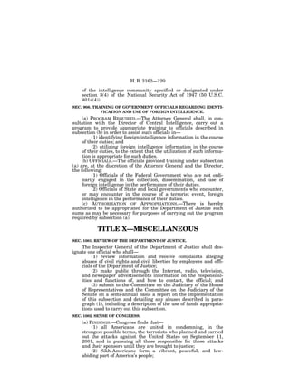 H. R. 3162—120

    of the intelligence community specified or designated under
    section 3(4) of the National Security Act of 1947 (50 U.S.C.
    401a(4)).
SEC. 908. TRAINING OF GOVERNMENT OFFICIALS REGARDING IDENTI-
             FICATION AND USE OF FOREIGN INTELLIGENCE.
     (a) PROGRAM REQUIRED.—The Attorney General shall, in con-
sultation with the Director of Central Intelligence, carry out a
program to provide appropriate training to officials described in
subsection (b) in order to assist such officials in—
          (1) identifying foreign intelligence information in the course
     of their duties; and
          (2) utilizing foreign intelligence information in the course
     of their duties, to the extent that the utilization of such informa-
     tion is appropriate for such duties.
     (b) OFFICIALS.—The officials provided training under subsection
(a) are, at the discretion of the Attorney General and the Director,
the following:
          (1) Officials of the Federal Government who are not ordi-
     narily engaged in the collection, dissemination, and use of
     foreign intelligence in the performance of their duties.
          (2) Officials of State and local governments who encounter,
     or may encounter in the course of a terrorist event, foreign
     intelligence in the performance of their duties.
     (c) AUTHORIZATION OF APPROPRIATIONS.—There is hereby
authorized to be appropriated for the Department of Justice such
sums as may be necessary for purposes of carrying out the program
required by subsection (a).

            TITLE X—MISCELLANEOUS
SEC. 1001. REVIEW OF THE DEPARTMENT OF JUSTICE.
    The Inspector General of the Department of Justice shall des-
ignate one official who shall—
         (1) review information and receive complaints alleging
    abuses of civil rights and civil liberties by employees and offi-
    cials of the Department of Justice;
         (2) make public through the Internet, radio, television,
    and newspaper advertisements information on the responsibil-
    ities and functions of, and how to contact, the official; and
         (3) submit to the Committee on the Judiciary of the House
    of Representatives and the Committee on the Judiciary of the
    Senate on a semi-annual basis a report on the implementation
    of this subsection and detailing any abuses described in para-
    graph (1), including a description of the use of funds appropria-
    tions used to carry out this subsection.
SEC. 1002. SENSE OF CONGRESS.
    (a) FINDINGS.—Congress finds that—
         (1) all Americans are united in condemning, in the
    strongest possible terms, the terrorists who planned and carried
    out the attacks against the United States on September 11,
    2001, and in pursuing all those responsible for those attacks
    and their sponsors until they are brought to justice;
         (2) Sikh-Americans form a vibrant, peaceful, and law-
    abiding part of America’s people;
 