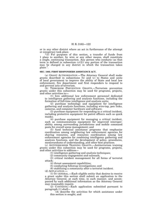 H. R. 3162—122

or in any other district where an act in furtherance of the attempt
or conspiracy took place.
     ‘‘(3) For purposes of this section, a transfer of funds from
1 place to another, by wire or any other means, shall constitute
a single, continuing transaction. Any person who conducts (as that
term is defined in subsection (c)(2)) any portion of the transaction
may be charged in any district in which the transaction takes
place.’’.
SEC. 1005. FIRST RESPONDERS ASSISTANCE ACT.
     (a) GRANT AUTHORIZATION.—The Attorney General shall make
grants described in subsections (b) and (c) to States and units
of local government to improve the ability of State and local law
enforcement, fire department and first responders to respond to
and prevent acts of terrorism.
     (b) TERRORISM PREVENTION GRANTS.—Terrorism prevention
grants under this subsection may be used for programs, projects,
and other activities to—
          (1) hire additional law enforcement personnel dedicated
     to intelligence gathering and analysis functions, including the
     formation of full-time intelligence and analysis units;
          (2) purchase technology and equipment for intelligence
     gathering and analysis functions, including wire-tap, pen links,
     cameras, and computer hardware and software;
          (3) purchase equipment for responding to a critical incident,
     including protective equipment for patrol officers such as quick
     masks;
          (4) purchase equipment for managing a critical incident,
     such as communications equipment for improved interoper-
     ability among surrounding jurisdictions and mobile command
     posts for overall scene management; and
          (5) fund technical assistance programs that emphasize
     coordination among neighboring law enforcement agencies for
     sharing resources, and resources coordination among law
     enforcement agencies for combining intelligence gathering and
     analysis functions, and the development of policy, procedures,
     memorandums of understanding, and other best practices.
     (c) ANTITERRORISM TRAINING GRANTS.—Antiterrorism training
grants under this subsection may be used for programs, projects,
and other activities to address—
          (1) intelligence gathering and analysis techniques;
          (2) community engagement and outreach;
          (3) critical incident management for all forms of terrorist
     attack;
          (4) threat assessment capabilities;
          (5) conducting followup investigations; and
          (6) stabilizing a community after a terrorist incident.
     (d) APPLICATION.—
          (1) IN GENERAL.—Each eligible entity that desires to receive
     a grant under this section shall submit an application to the
     Attorney General, at such time, in such manner, and accom-
     panied by such additional information as the Attorney General
     may reasonably require.
          (2) CONTENTS.—Each application submitted pursuant to
     paragraph (1) shall—
               (A) describe the activities for which assistance under
          this section is sought; and
 