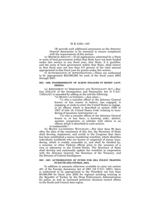 H. R. 3162—123

              (B) provide such additional assurances as the Attorney
         General determines to be essential to ensure compliance
         with the requirements of this section.
    (e) MINIMUM AMOUNT.—If all applications submitted by a State
or units of local government within that State have not been funded
under this section in any fiscal year, that State, if it qualifies,
and the units of local government within that State, shall receive
in that fiscal year not less than 0.5 percent of the total amount
appropriated in that fiscal year for grants under this section.
    (f) AUTHORIZATION OF APPROPRIATIONS.—There are authorized
to be appropriated $25,000,000 for each of the fiscal years 2003
through 2007.
SEC. 1006. INADMISSIBILITY OF ALIENS ENGAGED IN MONEY LAUN-
             DERING.
     (a) AMENDMENT TO IMMIGRATION AND NATIONALITY ACT.—Sec-
tion 212(a)(2) of the Immigration and Nationality Act (8 U.S.C.
1182(a)(2)) is amended by adding at the end the following:
               ‘‘(I) MONEY LAUNDERING.—Any alien—
                     ‘‘(i) who a consular officer or the Attorney General
               knows, or has reason to believe, has engaged, is
               engaging, or seeks to enter the United States to engage,
               in an offense which is described in section 1956 or
               1957 of title 18, United States Code (relating to laun-
               dering of monetary instruments); or
                     ‘‘(ii) who a consular officer or the Attorney General
               knows is, or has been, a knowing aider, abettor,
               assister, conspirator, or colluder with others in an
               offense which is described in such section;
          is inadmissible.’’.
     (b) MONEY LAUNDERING WATCHLIST.—Not later than 90 days
after the date of the enactment of this Act, the Secretary of State
shall develop, implement, and certify to the Congress that there
has been established a money laundering watchlist, which identifies
individuals worldwide who are known or suspected of money laun-
dering, which is readily accessible to, and shall be checked by,
a consular or other Federal official prior to the issuance of a
visa or admission to the United States. The Secretary of State
shall develop and continually update the watchlist in cooperation
with the Attorney General, the Secretary of the Treasury, and
the Director of Central Intelligence.
SEC. 1007. AUTHORIZATION OF FUNDS FOR DEA POLICE TRAINING
            IN SOUTH AND CENTRAL ASIA.
     In addition to amounts otherwise available to carry out section
481 of the Foreign Assistance Act of 1961 (22 U.S.C. 2291), there
is authorized to be appropriated to the President not less than
$5,000,000 for fiscal year 2002 for regional antidrug training in
the Republic of Turkey by the Drug Enforcement Administration
for police, as well as increased precursor chemical control efforts
in the South and Central Asia region.
 