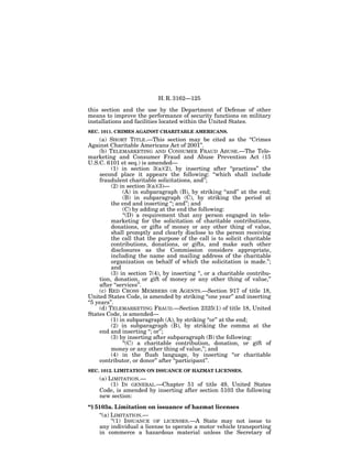 H. R. 3162—125

this section and the use by the Department of Defense of other
means to improve the performance of security functions on military
installations and facilities located within the United States.
SEC. 1011. CRIMES AGAINST CHARITABLE AMERICANS.
     (a) SHORT TITLE.—This section may be cited as the ‘‘Crimes
Against Charitable Americans Act of 2001’’.
     (b) TELEMARKETING AND CONSUMER FRAUD ABUSE.—The Tele-
marketing and Consumer Fraud and Abuse Prevention Act (15
U.S.C. 6101 et seq.) is amended—
          (1) in section 3(a)(2), by inserting after ‘‘practices’’ the
     second place it appears the following: ‘‘which shall include
     fraudulent charitable solicitations, and’’;
          (2) in section 3(a)(3)—
               (A) in subparagraph (B), by striking ‘‘and’’ at the end;
               (B) in subparagraph (C), by striking the period at
          the end and inserting ‘‘; and’’; and
               (C) by adding at the end the following:
               ‘‘(D) a requirement that any person engaged in tele-
          marketing for the solicitation of charitable contributions,
          donations, or gifts of money or any other thing of value,
          shall promptly and clearly disclose to the person receiving
          the call that the purpose of the call is to solicit charitable
          contributions, donations, or gifts, and make such other
          disclosures as the Commission considers appropriate,
          including the name and mailing address of the charitable
          organization on behalf of which the solicitation is made.’’;
          and
          (3) in section 7(4), by inserting ‘‘, or a charitable contribu-
     tion, donation, or gift of money or any other thing of value,’’
     after ‘‘services’’.
     (c) RED CROSS MEMBERS OR AGENTS.—Section 917 of title 18,
United States Code, is amended by striking ‘‘one year’’ and inserting
‘‘5 years’’.
     (d) TELEMARKETING FRAUD.—Section 2325(1) of title 18, United
States Code, is amended—
          (1) in subparagraph (A), by striking ‘‘or’’ at the end;
          (2) in subparagraph (B), by striking the comma at the
     end and inserting ‘‘; or’’;
          (3) by inserting after subparagraph (B) the following:
               ‘‘(C) a charitable contribution, donation, or gift of
          money or any other thing of value,’’; and
          (4) in the flush language, by inserting ‘‘or charitable
     contributor, or donor’’ after ‘‘participant’’.
SEC. 1012. LIMITATION ON ISSUANCE OF HAZMAT LICENSES.
    (a) LIMITATION.—
         (1) IN GENERAL.—Chapter 51 of title 49, United States
    Code, is amended by inserting after section 5103 the following
    new section:
‘‘§ 5103a. Limitation on issuance of hazmat licenses
     ‘‘(a) LIMITATION.—
           ‘‘(1) ISSUANCE OF LICENSES.—A State may not issue to
     any individual a license to operate a motor vehicle transporting
     in commerce a hazardous material unless the Secretary of
 