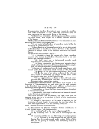 H. R. 3162—126

     Transportation has first determined, upon receipt of a notifica-
     tion under subsection (c)(1)(B), that the individual does not
     pose a security risk warranting denial of the license.
           ‘‘(2) RENEWALS INCLUDED.—For the purposes of this section,
     the term ‘issue’, with respect to a license, includes renewal
     of the license.
     ‘‘(b) HAZARDOUS MATERIALS DESCRIBED.—The limitation in sub-
section (a) shall apply with respect to—
           ‘‘(1) any material defined as a hazardous material by the
     Secretary of Transportation; and
           ‘‘(2) any chemical or biological material or agent determined
     by the Secretary of Health and Human Services or the Attorney
     General as being a threat to the national security of the United
     States.
     ‘‘(c) BACKGROUND RECORDS CHECK.—
           ‘‘(1) IN GENERAL.—Upon the request of a State regarding
     issuance of a license described in subsection (a)(1) to an indi-
     vidual, the Attorney General—
                 ‘‘(A) shall carry out a background records check
           regarding the individual; and
                 ‘‘(B) upon completing the background records check,
           shall notify the Secretary of Transportation of the comple-
           tion and results of the background records check.
           ‘‘(2) SCOPE.—A background records check regarding an indi-
     vidual under this subsection shall consist of the following:
                 ‘‘(A) A check of the relevant criminal history data bases.
                 ‘‘(B) In the case of an alien, a check of the relevant
           data bases to determine the status of the alien under
           the immigration laws of the United States.
                 ‘‘(C) As appropriate, a check of the relevant inter-
           national data bases through Interpol–U.S. National Central
           Bureau or other appropriate means.
     ‘‘(d) REPORTING REQUIREMENT.—Each State shall submit to the
Secretary of Transportation, at such time and in such manner
as the Secretary may prescribe, the name, address, and such other
information as the Secretary may require, concerning—
           ‘‘(1) each alien to whom the State issues a license described
     in subsection (a); and
           ‘‘(2) each other individual to whom such a license is issued,
     as the Secretary may require.
     ‘‘(e) ALIEN DEFINED.—In this section, the term ‘alien’ has the
meaning given the term in section 101(a)(3) of the Immigration
and Nationality Act.’’.
           (2) CLERICAL AMENDMENT.—The table of sections at the
     beginning of such chapter is amended by inserting after the
     item relating to section 5103 the following new item:
‘‘5103a. Limitation on issuance of hazmat licenses.’’.
     (b) REGULATION OF DRIVER FITNESS.—Section 31305(a)(5) of
title 49, United States Code, is amended—
          (1) by striking ‘‘and’’ at the end of subparagraph (A);
          (2) by inserting ‘‘and’’ at the end of subparagraph (B);
     and
          (3) by adding at the end the following new subparagraph:
               ‘‘(C) is licensed by a State to operate the vehicle after
          having first been determined under section 5103a of this
          title as not posing a security risk warranting denial of
          the license.’’.
 