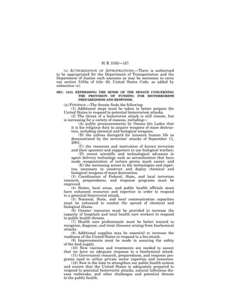H. R. 3162—127

    (c) AUTHORIZATION OF APPROPRIATIONS.—There is authorized
to be appropriated for the Department of Transportation and the
Department of Justice such amounts as may be necessary to carry
out section 5103a of title 49, United States Code, as added by
subsection (a).
SEC. 1013. EXPRESSING THE SENSE OF THE SENATE CONCERNING
            THE PROVISION OF FUNDING FOR BIOTERRORISM
            PREPAREDNESS AND RESPONSE.
   (a) FINDINGS.—The Senate finds the following:
        (1) Additional steps must be taken to better prepare the
   United States to respond to potential bioterrorism attacks.
        (2) The threat of a bioterrorist attack is still remote, but
   is increasing for a variety of reasons, including—
             (A) public pronouncements by Osama bin Laden that
        it is his religious duty to acquire weapons of mass destruc-
        tion, including chemical and biological weapons;
             (B) the callous disregard for innocent human life as
        demonstrated by the terrorists’ attacks of September 11,
        2001;
             (C) the resources and motivation of known terrorists
        and their sponsors and supporters to use biological warfare;
             (D) recent scientific and technological advances in
        agent delivery technology such as aerosolization that have
        made weaponization of certain germs much easier; and
             (E) the increasing access to the technologies and exper-
        tise necessary to construct and deploy chemical and
        biological weapons of mass destruction.
        (3) Coordination of Federal, State, and local terrorism
   research, preparedness, and response programs must be
   improved.
        (4) States, local areas, and public health officials must
   have enhanced resources and expertise in order to respond
   to a potential bioterrorist attack.
        (5) National, State, and local communication capacities
   must be enhanced to combat the spread of chemical and
   biological illness.
        (6) Greater resources must be provided to increase the
   capacity of hospitals and local health care workers to respond
   to public health threats.
        (7) Health care professionals must be better trained to
   recognize, diagnose, and treat illnesses arising from biochemical
   attacks.
        (8) Additional supplies may be essential to increase the
   readiness of the United States to respond to a bio-attack.
        (9) Improvements must be made in assuring the safety
   of the food supply.
        (10) New vaccines and treatments are needed to assure
   that we have an adequate response to a biochemical attack.
        (11) Government research, preparedness, and response pro-
   grams need to utilize private sector expertise and resources.
        (12) Now is the time to strengthen our public health system
   and ensure that the United States is adequately prepared to
   respond to potential bioterrorist attacks, natural infectious dis-
   ease outbreaks, and other challenges and potential threats
   to the public health.
 