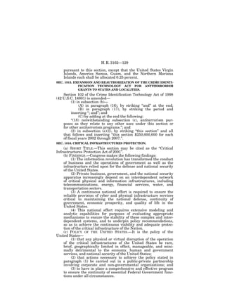 H. R. 3162—129

    pursuant to this section, except that the United States Virgin
    Islands, America Samoa, Guam, and the Northern Mariana
    Islands each shall be allocated 0.25 percent.
SEC. 1015. EXPANSION AND REAUTHORIZATION OF THE CRIME IDENTI-
             FICATION TECHNOLOGY ACT FOR ANTITERRORISM
             GRANTS TO STATES AND LOCALITIES.
    Section 102 of the Crime Identification Technology Act of 1998
(42 U.S.C. 14601) is amended—
          (1) in subsection (b)—
               (A) in paragraph (16), by striking ‘‘and’’ at the end;
               (B) in paragraph (17), by striking the period and
          inserting ‘‘; and’’; and
               (C) by adding at the end the following:
          ‘‘(18) notwithstanding subsection (c), antiterrorism pur-
    poses as they relate to any other uses under this section or
    for other antiterrorism programs.’’; and
          (2) in subsection (e)(1), by striking ‘‘this section’’ and all
    that follows and inserting ‘‘this section $250,000,000 for each
    of fiscal years 2002 through 2007.’’.
SEC. 1016. CRITICAL INFRASTRUCTURES PROTECTION.
    (a) SHORT TITLE.—This section may be cited as the ‘‘Critical
Infrastructures Protection Act of 2001’’.
    (b) FINDINGS.—Congress makes the following findings:
         (1) The information revolution has transformed the conduct
    of business and the operations of government as well as the
    infrastructure relied upon for the defense and national security
    of the United States.
         (2) Private business, government, and the national security
    apparatus increasingly depend on an interdependent network
    of critical physical and information infrastructures, including
    telecommunications, energy, financial services, water, and
    transportation sectors.
         (3) A continuous national effort is required to ensure the
    reliable provision of cyber and physical infrastructure services
    critical to maintaining the national defense, continuity of
    government, economic prosperity, and quality of life in the
    United States.
         (4) This national effort requires extensive modeling and
    analytic capabilities for purposes of evaluating appropriate
    mechanisms to ensure the stability of these complex and inter-
    dependent systems, and to underpin policy recommendations,
    so as to achieve the continuous viability and adequate protec-
    tion of the critical infrastructure of the Nation.
    (c) POLICY OF THE UNITED STATES.—It is the policy of the
United States—
         (1) that any physical or virtual disruption of the operation
    of the critical infrastructures of the United States be rare,
    brief, geographically limited in effect, manageable, and mini-
    mally detrimental to the economy, human and government
    services, and national security of the United States;
         (2) that actions necessary to achieve the policy stated in
    paragraph (1) be carried out in a public-private partnership
    involving corporate and non-governmental organizations; and
         (3) to have in place a comprehensive and effective program
    to ensure the continuity of essential Federal Government func-
    tions under all circumstances.
 