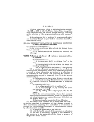 H. R. 3162—13

         ‘‘(D) to a government entity as authorized under chapters
    119, 121, or 206 of title 18, United States Code, except that
    such disclosure shall not include records revealing cable sub-
    scriber selection of video programming from a cable operator.’’;
    and
         (2) in subsection (h), by striking ‘‘A governmental entity’’
    and inserting ‘‘Except as provided in subsection (c)(2)(D), a
    governmental entity’’.
SEC. 212. EMERGENCY DISCLOSURE OF ELECTRONIC COMMUNICA-
            TIONS TO PROTECT LIFE AND LIMB.
    (a) DISCLOSURE OF CONTENTS.—
         (1) IN GENERAL.—Section 2702 of title 18, United States
    Code, is amended—
              (A) by striking the section heading and inserting the
         following:
‘‘§ 2702. Voluntary disclosure of customer communications
                  or records’’;
                  (B) in subsection (a)—
                       (i) in paragraph (2)(A), by striking ‘‘and’’ at the
                  end;
                       (ii) in paragraph (2)(B), by striking the period and
                  inserting ‘‘; and’’; and
                       (iii) by inserting after paragraph (2) the following:
           ‘‘(3) a provider of remote computing service or electronic
     communication service to the public shall not knowingly divulge
     a record or other information pertaining to a subscriber to
     or customer of such service (not including the contents of
     communications covered by paragraph (1) or (2)) to any govern-
     mental entity.’’;
                  (C) in subsection (b), by striking ‘‘EXCEPTIONS.—A per-
           son or entity’’ and inserting ‘‘EXCEPTIONS FOR DISCLOSURE
           OF COMMUNICATIONS.— A provider described in subsection
           (a)’’;
                  (D) in subsection (b)(6)—
                       (i) in subparagraph (A)(ii), by striking ‘‘or’’;
                       (ii) in subparagraph (B), by striking the period
                  and inserting ‘‘; or’’; and
                       (iii) by adding after subparagraph (B) the fol-
                  lowing:
                  ‘‘(C) if the provider reasonably believes that an emer-
           gency involving immediate danger of death or serious phys-
           ical injury to any person requires disclosure of the informa-
           tion without delay.’’; and
                  (E) by inserting after subsection (b) the following:
     ‘‘(c) EXCEPTIONS FOR DISCLOSURE OF CUSTOMER RECORDS.—
A provider described in subsection (a) may divulge a record or
other information pertaining to a subscriber to or customer of
such service (not including the contents of communications covered
by subsection (a)(1) or (a)(2))—
           ‘‘(1) as otherwise authorized in section 2703;
           ‘‘(2) with the lawful consent of the customer or subscriber;
           ‘‘(3) as may be necessarily incident to the rendition of
     the service or to the protection of the rights or property of
     the provider of that service;
 
