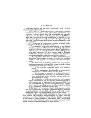 H. R. 3162—130

    (d) ESTABLISHMENT OF NATIONAL COMPETENCE FOR CRITICAL
INFRASTRUCTURE PROTECTION.—
        (1) SUPPORT OF CRITICAL INFRASTRUCTURE PROTECTION AND
    CONTINUITY BY NATIONAL INFRASTRUCTURE SIMULATION AND
    ANALYSIS CENTER.—There shall be established the National
    Infrastructure Simulation and Analysis Center (NISAC) to
    serve as a source of national competence to address critical
    infrastructure protection and continuity through support for
    activities related to counterterrorism, threat assessment, and
    risk mitigation.
         (2) PARTICULAR SUPPORT.—The support provided under
    paragraph (1) shall include the following:
              (A) Modeling, simulation, and analysis of the systems
         comprising critical infrastructures, including cyber infra-
         structure, telecommunications infrastructure, and physical
         infrastructure, in order to enhance understanding of the
         large-scale complexity of such systems and to facilitate
         modification of such systems to mitigate the threats to
         such systems and to critical infrastructures generally.
              (B) Acquisition from State and local governments and
         the private sector of data necessary to create and maintain
         models of such systems and of critical infrastructures gen-
         erally.
              (C) Utilization of modeling, simulation, and analysis
         under subparagraph (A) to provide education and training
         to policymakers on matters relating to—
                   (i) the analysis conducted under that subpara-
              graph;
                   (ii) the implications of unintended or unintentional
              disturbances to critical infrastructures; and
                   (iii) responses to incidents or crises involving crit-
              ical infrastructures, including the continuity of govern-
              ment and private sector activities through and after
              such incidents or crises.
              (D) Utilization of modeling, simulation, and analysis
         under subparagraph (A) to provide recommendations to
         policymakers, and to departments and agencies of the Fed-
         eral Government and private sector persons and entities
         upon request, regarding means of enhancing the stability
         of, and preserving, critical infrastructures.
         (3) RECIPIENT OF CERTAIN SUPPORT.—Modeling, simulation,
    and analysis provided under this subsection shall be provided,
    in particular, to relevant Federal, State, and local entities
    responsible for critical infrastructure protection and policy.
    (e) CRITICAL INFRASTRUCTURE DEFINED.—In this section, the
term ‘‘critical infrastructure’’ means systems and assets, whether
physical or virtual, so vital to the United States that the incapacity
or destruction of such systems and assets would have a debilitating
impact on security, national economic security, national public
health or safety, or any combination of those matters.
 