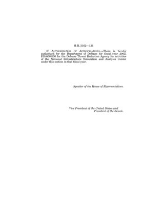 H. R. 3162—131

    (f) AUTHORIZATION OF APPROPRIATIONS.—There is hereby
authorized for the Department of Defense for fiscal year 2002,
$20,000,000 for the Defense Threat Reduction Agency for activities
of the National Infrastructure Simulation and Analysis Center
under this section in that fiscal year.




                         Speaker of the House of Representatives.




                     Vice President of the United States and
                                          President of the Senate.
 