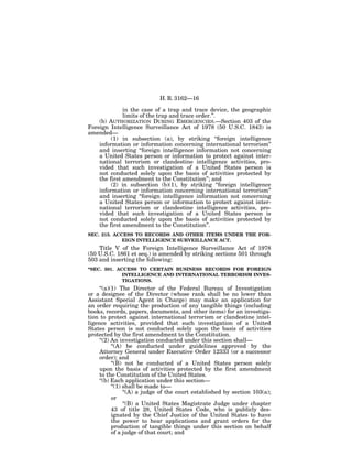 H. R. 3162—16

              in the case of a trap and trace device, the geographic
              limits of the trap and trace order.’’.
    (b) AUTHORIZATION DURING EMERGENCIES.—Section 403 of the
Foreign Intelligence Surveillance Act of 1978 (50 U.S.C. 1843) is
amended—
         (1) in subsection (a), by striking ‘‘foreign intelligence
    information or information concerning international terrorism’’
    and inserting ‘‘foreign intelligence information not concerning
    a United States person or information to protect against inter-
    national terrorism or clandestine intelligence activities, pro-
    vided that such investigation of a United States person is
    not conducted solely upon the basis of activities protected by
    the first amendment to the Constitution’’; and
         (2) in subsection (b)(1), by striking ‘‘foreign intelligence
    information or information concerning international terrorism’’
    and inserting ‘‘foreign intelligence information not concerning
    a United States person or information to protect against inter-
    national terrorism or clandestine intelligence activities, pro-
    vided that such investigation of a United States person is
    not conducted solely upon the basis of activities protected by
    the first amendment to the Constitution’’.
SEC. 215. ACCESS TO RECORDS AND OTHER ITEMS UNDER THE FOR-
             EIGN INTELLIGENCE SURVEILLANCE ACT.
    Title V of the Foreign Intelligence Surveillance Act of 1978
(50 U.S.C. 1861 et seq.) is amended by striking sections 501 through
503 and inserting the following:
‘‘SEC. 501. ACCESS TO CERTAIN BUSINESS RECORDS FOR FOREIGN
              INTELLIGENCE AND INTERNATIONAL TERRORISM INVES-
              TIGATIONS.
     ‘‘(a)(1) The Director of the Federal Bureau of Investigation
or a designee of the Director (whose rank shall be no lower than
Assistant Special Agent in Charge) may make an application for
an order requiring the production of any tangible things (including
books, records, papers, documents, and other items) for an investiga-
tion to protect against international terrorism or clandestine intel-
ligence activities, provided that such investigation of a United
States person is not conducted solely upon the basis of activities
protected by the first amendment to the Constitution.
     ‘‘(2) An investigation conducted under this section shall—
           ‘‘(A) be conducted under guidelines approved by the
     Attorney General under Executive Order 12333 (or a successor
     order); and
           ‘‘(B) not be conducted of a United States person solely
     upon the basis of activities protected by the first amendment
     to the Constitution of the United States.
     ‘‘(b) Each application under this section—
           ‘‘(1) shall be made to—
                 ‘‘(A) a judge of the court established by section 103(a);
           or
                 ‘‘(B) a United States Magistrate Judge under chapter
           43 of title 28, United States Code, who is publicly des-
           ignated by the Chief Justice of the United States to have
           the power to hear applications and grant orders for the
           production of tangible things under this section on behalf
           of a judge of that court; and
 