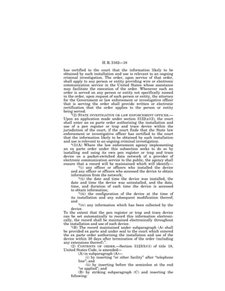 H. R. 3162—18

has certified to the court that the information likely to be
obtained by such installation and use is relevant to an ongoing
criminal investigation. The order, upon service of that order,
shall apply to any person or entity providing wire or electronic
communication service in the United States whose assistance
may facilitate the execution of the order. Whenever such an
order is served on any person or entity not specifically named
in the order, upon request of such person or entity, the attorney
for the Government or law enforcement or investigative officer
that is serving the order shall provide written or electronic
certification that the order applies to the person or entity
being served.
     ‘‘(2) STATE INVESTIGATIVE OR LAW ENFORCEMENT OFFICER.—
Upon an application made under section 3122(a)(2), the court
shall enter an ex parte order authorizing the installation and
use of a pen register or trap and trace device within the
jurisdiction of the court, if the court finds that the State law
enforcement or investigative officer has certified to the court
that the information likely to be obtained by such installation
and use is relevant to an ongoing criminal investigation.
     ‘‘(3)(A) Where the law enforcement agency implementing
an ex parte order under this subsection seeks to do so by
installing and using its own pen register or trap and trace
device on a packet-switched data network of a provider of
electronic communication service to the public, the agency shall
ensure that a record will be maintained which will identify—
           ‘‘(i) any officer or officers who installed the device
     and any officer or officers who accessed the device to obtain
     information from the network;
           ‘‘(ii) the date and time the device was installed, the
     date and time the device was uninstalled, and the date,
     time, and duration of each time the device is accessed
     to obtain information;
           ‘‘(iii) the configuration of the device at the time of
     its installation and any subsequent modification thereof;
     and
           ‘‘(iv) any information which has been collected by the
     device.
To the extent that the pen register or trap and trace device
can be set automatically to record this information electroni-
cally, the record shall be maintained electronically throughout
the installation and use of such device.
     ‘‘(B) The record maintained under subparagraph (A) shall
be provided ex parte and under seal to the court which entered
the ex parte order authorizing the installation and use of the
device within 30 days after termination of the order (including
any extensions thereof).’’.
     (2) CONTENTS OF ORDER.—Section 3123(b)(1) of title 18,
United States Code, is amended—
           (A) in subparagraph (A)—
                  (i) by inserting ‘‘or other facility’’ after ‘‘telephone
           line’’; and
                  (ii) by inserting before the semicolon at the end
           ‘‘or applied’’; and
           (B) by striking subparagraph (C) and inserting the
     following:
 