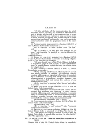 H. R. 3162—19

             ‘‘(C) the attributes of the communications to which
        the order applies, including the number or other identifier
        and, if known, the location of the telephone line or other
        facility to which the pen register or trap and trace device
        is to be attached or applied, and, in the case of an order
        authorizing installation and use of a trap and trace device
        under subsection (a)(2), the geographic limits of the order;
        and’’.
        (3) NONDISCLOSURE REQUIREMENTS.—Section 3123(d)(2) of
   title 18, United States Code, is amended—
             (A) by inserting ‘‘or other facility’’ after ‘‘the line’’;
        and
             (B) by striking ‘‘, or who has been ordered by the
        court’’ and inserting ‘‘or applied, or who is obligated by
        the order’’.
   (c) DEFINITIONS.—
        (1) COURT OF COMPETENT JURISDICTION.—Section 3127(2)
   of title 18, United States Code, is amended by striking subpara-
   graph (A) and inserting the following:
             ‘‘(A) any district court of the United States (including
        a magistrate judge of such a court) or any United States
        court of appeals having jurisdiction over the offense being
        investigated; or’’.
        (2) PEN REGISTER.—Section 3127(3) of title 18, United
   States Code, is amended—
             (A) by striking ‘‘electronic or other impulses’’ and all
        that follows through ‘‘is attached’’ and inserting ‘‘dialing,
        routing, addressing, or signaling information transmitted
        by an instrument or facility from which a wire or electronic
        communication is transmitted, provided, however, that
        such information shall not include the contents of any
        communication’’; and
             (B) by inserting ‘‘or process’’ after ‘‘device’’ each place
        it appears.
        (3) TRAP AND TRACE DEVICE.—Section 3127(4) of title 18,
   United States Code, is amended—
             (A) by striking ‘‘of an instrument’’ and all that follows
        through the semicolon and inserting ‘‘or other dialing,
        routing, addressing, and signaling information reasonably
        likely to identify the source of a wire or electronic commu-
        nication, provided, however, that such information shall
        not include the contents of any communication;’’; and
             (B) by inserting ‘‘or process’’ after ‘‘a device’’.
        (4) CONFORMING AMENDMENT.—Section 3127(1) of title 18,
   United States Code, is amended—
             (A) by striking ‘‘and’’; and
             (B) by inserting ‘‘, and ‘contents’ ’’ after ‘‘electronic
        communication service’’.
        (5) TECHNICAL AMENDMENT.—Section 3124(d) of title 18,
   United States Code, is amended by striking ‘‘the terms of’’.
        (6) CONFORMING AMENDMENT.—Section 3124(b) of title 18,
   United States Code, is amended by inserting ‘‘or other facility’’
   after ‘‘the appropriate line’’.
SEC. 217. INTERCEPTION OF COMPUTER TRESPASSER COMMUNICA-
             TIONS.
   Chapter 119 of title 18, United States Code, is amended—
 