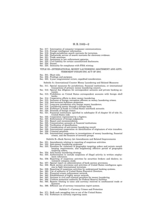 H. R. 3162—2
Sec.   217.   Interception of computer trespasser communications.
Sec.   218.   Foreign intelligence information.
Sec.   219.   Single-jurisdiction search warrants for terrorism.
Sec.   220.   Nationwide service of search warrants for electronic evidence.
Sec.   221.   Trade sanctions.
Sec.   222.   Assistance to law enforcement agencies.
Sec.   223.   Civil liability for certain unauthorized disclosures.
Sec.   224.   Sunset.
Sec.   225.   Immunity for compliance with FISA wiretap.
TITLE III—INTERNATIONAL MONEY LAUNDERING ABATEMENT AND ANTI-
                       TERRORIST FINANCING ACT OF 2001
Sec. 301. Short title.
Sec. 302. Findings and purposes.
Sec. 303. 4-year congressional review; expedited consideration.
    Subtitle A—International Counter Money Laundering and Related Measures
Sec. 311. Special measures for jurisdictions, financial institutions, or international
            transactions of primary money laundering concern.
Sec. 312. Special due diligence for correspondent accounts and private banking ac-
            counts.
Sec. 313. Prohibition on United States correspondent accounts with foreign shell
            banks.
Sec. 314. Cooperative efforts to deter money laundering.
Sec. 315. Inclusion of foreign corruption offenses as money laundering crimes.
Sec. 316. Anti-terrorist forfeiture protection.
Sec. 317. Long-arm jurisdiction over foreign money launderers.
Sec. 318. Laundering money through a foreign bank.
Sec. 319. Forfeiture of funds in United States interbank accounts.
Sec. 320. Proceeds of foreign crimes.
Sec. 321. Financial institutions specified in subchapter II of chapter 53 of title 31,
            United States code.
Sec. 322. Corporation represented by a fugitive.
Sec. 323. Enforcement of foreign judgments.
Sec. 324. Report and recommendation.
Sec. 325. Concentration accounts at financial institutions.
Sec. 326. Verification of identification.
Sec. 327. Consideration of anti-money laundering record.
Sec. 328. International cooperation on identification of originators of wire transfers.
Sec. 329. Criminal penalties.
Sec. 330. International cooperation in investigations of money laundering, financial
            crimes, and the finances of terrorist groups.
      Subtitle B—Bank Secrecy Act Amendments and Related Improvements
Sec. 351. Amendments relating to reporting of suspicious activities.
Sec. 352. Anti-money laundering programs.
Sec. 353. Penalties for violations of geographic targeting orders and certain record-
            keeping requirements, and lengthening effective period of geographic
            targeting orders.
Sec. 354. Anti-money laundering strategy.
Sec. 355. Authorization to include suspicions of illegal activity in written employ-
            ment references.
Sec. 356. Reporting of suspicious activities by securities brokers and dealers; in-
            vestment company study.
Sec. 357. Special report on administration of bank secrecy provisions.
Sec. 358. Bank secrecy provisions and activities of United States intelligence agen-
            cies to fight international terrorism.
Sec. 359. Reporting of suspicious activities by underground banking systems.
Sec. 360. Use of authority of United States Executive Directors.
Sec. 361. Financial crimes enforcement network.
Sec. 362. Establishment of highly secure network.
Sec. 363. Increase in civil and criminal penalties for money laundering.
Sec. 364. Uniform protection authority for Federal Reserve facilities.
Sec. 365. Reports relating to coins and currency received in nonfinancial trade or
            business.
Sec. 366. Efficient use of currency transaction report system.
                    Subtitle C—Currency Crimes and Protection
Sec. 371. Bulk cash smuggling into or out of the United States.
Sec. 372. Forfeiture in currency reporting cases.
 