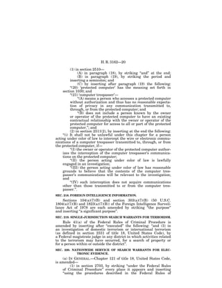 H. R. 3162—20

          (1) in section 2510—
                 (A) in paragraph (18), by striking ‘‘and’’ at the end;
                 (B) in paragraph (19), by striking the period and
          inserting a semicolon; and
                 (C) by inserting after paragraph (19) the following:
          ‘‘(20) ‘protected computer’ has the meaning set forth in
    section 1030; and
          ‘‘(21) ‘computer trespasser’—
                 ‘‘(A) means a person who accesses a protected computer
          without authorization and thus has no reasonable expecta-
          tion of privacy in any communication transmitted to,
          through, or from the protected computer; and
                 ‘‘(B) does not include a person known by the owner
          or operator of the protected computer to have an existing
          contractual relationship with the owner or operator of the
          protected computer for access to all or part of the protected
          computer.’’; and
          (2) in section 2511(2), by inserting at the end the following:
    ‘‘(i) It shall not be unlawful under this chapter for a person
acting under color of law to intercept the wire or electronic commu-
nications of a computer trespasser transmitted to, through, or from
the protected computer, if—
          ‘‘(I) the owner or operator of the protected computer author-
    izes the interception of the computer trespasser’s communica-
    tions on the protected computer;
          ‘‘(II) the person acting under color of law is lawfully
    engaged in an investigation;
          ‘‘(III) the person acting under color of law has reasonable
    grounds to believe that the contents of the computer tres-
    passer’s communications will be relevant to the investigation;
    and
          ‘‘(IV) such interception does not acquire communications
    other than those transmitted to or from the computer tres-
    passer.’’.
SEC. 218. FOREIGN INTELLIGENCE INFORMATION.
    Sections 104(a)(7)(B) and section 303(a)(7)(B) (50 U.S.C.
1804(a)(7)(B) and 1823(a)(7)(B)) of the Foreign Intelligence Surveil-
lance Act of 1978 are each amended by striking ‘‘the purpose’’
and inserting ‘‘a significant purpose’’.
SEC. 219. SINGLE-JURISDICTION SEARCH WARRANTS FOR TERRORISM.
     Rule 41(a) of the Federal Rules of Criminal Procedure is
amended by inserting after ‘‘executed’’ the following: ‘‘and (3) in
an investigation of domestic terrorism or international terrorism
(as defined in section 2331 of title 18, United States Code), by
a Federal magistrate judge in any district in which activities related
to the terrorism may have occurred, for a search of property or
for a person within or outside the district’’.
SEC. 220. NATIONWIDE SERVICE OF SEARCH WARRANTS FOR ELEC-
            TRONIC EVIDENCE.
    (a) IN GENERAL.—Chapter 121 of title 18, United States Code,
is amended—
         (1) in section 2703, by striking ‘‘under the Federal Rules
    of Criminal Procedure’’ every place it appears and inserting
    ‘‘using the procedures described in the Federal Rules of
 