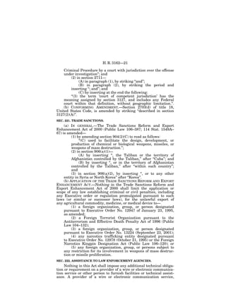 H. R. 3162—21

    Criminal Procedure by a court with jurisdiction over the offense
    under investigation’’; and
        (2) in section 2711—
              (A) in paragraph (1), by striking ‘‘and’’;
              (B) in paragraph (2), by striking the period and
        inserting ‘‘; and’’; and
              (C) by inserting at the end the following:
        ‘‘(3) the term ‘court of competent jurisdiction’ has the
    meaning assigned by section 3127, and includes any Federal
    court within that definition, without geographic limitation.’’.
    (b) CONFORMING AMENDMENT.—Section 2703(d) of title 18,
United States Code, is amended by striking ‘‘described in section
3127(2)(A)’’.
SEC. 221. TRADE SANCTIONS.
     (a) IN GENERAL.—The Trade Sanctions Reform and Export
Enhancement Act of 2000 (Public Law 106–387; 114 Stat. 1549A–
67) is amended—
          (1) by amending section 904(2)(C) to read as follows:
               ‘‘(C) used to facilitate the design, development, or
          production of chemical or biological weapons, missiles, or
          weapons of mass destruction.’’;
          (2) in section 906(a)(1)—
               (A) by inserting ‘‘, the Taliban or the territory of
          Afghanistan controlled by the Taliban,’’ after ‘‘Cuba’’; and
               (B) by inserting ‘‘, or in the territory of Afghanistan
          controlled by the Taliban,’’ after ‘‘within such country’’;
          and
          (3) in section 906(a)(2), by inserting ‘‘, or to any other
     entity in Syria or North Korea’’ after ‘‘Korea’’.
     (b) APPLICATION OF THE TRADE SANCTIONS REFORM AND EXPORT
ENHANCEMENT ACT.—Nothing in the Trade Sanctions Reform and
Export Enhancement Act of 2000 shall limit the application or
scope of any law establishing criminal or civil penalties, including
any Executive order or regulation promulgated pursuant to such
laws (or similar or successor laws), for the unlawful export of
any agricultural commodity, medicine, or medical device to—
          (1) a foreign organization, group, or person designated
     pursuant to Executive Order No. 12947 of January 23, 1995,
     as amended;
          (2) a Foreign Terrorist Organization pursuant to the
     Antiterrorism and Effective Death Penalty Act of 1996 (Public
     Law 104–132);
          (3) a foreign organization, group, or person designated
     pursuant to Executive Order No. 13224 (September 23, 2001);
          (4) any narcotics trafficking entity designated pursuant
     to Executive Order No. 12978 (October 21, 1995) or the Foreign
     Narcotics Kingpin Designation Act (Public Law 106–120); or
          (5) any foreign organization, group, or persons subject to
     any restriction for its involvement in weapons of mass destruc-
     tion or missile proliferation.
SEC. 222. ASSISTANCE TO LAW ENFORCEMENT AGENCIES.
     Nothing in this Act shall impose any additional technical obliga-
tion or requirement on a provider of a wire or electronic communica-
tion service or other person to furnish facilities or technical assist-
ance. A provider of a wire or electronic communication service,
 