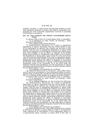 H. R. 3162—22

landlord, custodian, or other person who furnishes facilities or tech-
nical assistance pursuant to section 216 shall be reasonably com-
pensated for such reasonable expenditures incurred in providing
such facilities or assistance.
SEC. 223. CIVIL LIABILITY FOR CERTAIN UNAUTHORIZED DISCLO-
            SURES.
     (a) Section 2520 of title 18, United States Code, is amended—
           (1) in subsection (a), after ‘‘entity’’, by inserting ‘‘, other
     than the United States,’’;
           (2) by adding at the end the following:
     ‘‘(f) ADMINISTRATIVE DISCIPLINE.—If a court or appropriate
department or agency determines that the United States or any
of its departments or agencies has violated any provision of this
chapter, and the court or appropriate department or agency finds
that the circumstances surrounding the violation raise serious ques-
tions about whether or not an officer or employee of the United
States acted willfully or intentionally with respect to the violation,
the department or agency shall, upon receipt of a true and correct
copy of the decision and findings of the court or appropriate depart-
ment or agency promptly initiate a proceeding to determine whether
disciplinary action against the officer or employee is warranted.
If the head of the department or agency involved determines that
disciplinary action is not warranted, he or she shall notify the
Inspector General with jurisdiction over the department or agency
concerned and shall provide the Inspector General with the reasons
for such determination.’’; and
           (3) by adding a new subsection (g), as follows:
     ‘‘(g) IMPROPER DISCLOSURE IS VIOLATION.—Any willful disclo-
sure or use by an investigative or law enforcement officer or govern-
mental entity of information beyond the extent permitted by section
2517 is a violation of this chapter for purposes of section 2520(a).’’.
     (b) Section 2707 of title 18, United States Code, is amended—
           (1) in subsection (a), after ‘‘entity’’, by inserting ‘‘, other
     than the United States,’’;
           (2) by striking subsection (d) and inserting the following:
     ‘‘(d) ADMINISTRATIVE DISCIPLINE.—If a court or appropriate
department or agency determines that the United States or any
of its departments or agencies has violated any provision of this
chapter, and the court or appropriate department or agency finds
that the circumstances surrounding the violation raise serious ques-
tions about whether or not an officer or employee of the United
States acted willfully or intentionally with respect to the violation,
the department or agency shall, upon receipt of a true and correct
copy of the decision and findings of the court or appropriate depart-
ment or agency promptly initiate a proceeding to determine whether
disciplinary action against the officer or employee is warranted.
If the head of the department or agency involved determines that
disciplinary action is not warranted, he or she shall notify the
Inspector General with jurisdiction over the department or agency
concerned and shall provide the Inspector General with the reasons
for such determination.’’; and
           (3) by adding a new subsection (g), as follows:
     ‘‘(g) IMPROPER DISCLOSURE.—Any willful disclosure of a ‘record’,
as that term is defined in section 552a(a) of title 5, United States
Code, obtained by an investigative or law enforcement officer, or
a governmental entity, pursuant to section 2703 of this title, or
 