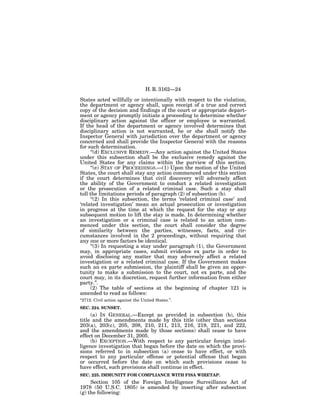 H. R. 3162—24

States acted willfully or intentionally with respect to the violation,
the department or agency shall, upon receipt of a true and correct
copy of the decision and findings of the court or appropriate depart-
ment or agency promptly initiate a proceeding to determine whether
disciplinary action against the officer or employee is warranted.
If the head of the department or agency involved determines that
disciplinary action is not warranted, he or she shall notify the
Inspector General with jurisdiction over the department or agency
concerned and shall provide the Inspector General with the reasons
for such determination.
      ‘‘(d) EXCLUSIVE REMEDY.—Any action against the United States
under this subsection shall be the exclusive remedy against the
United States for any claims within the purview of this section.
      ‘‘(e) STAY OF PROCEEDINGS.—(1) Upon the motion of the United
States, the court shall stay any action commenced under this section
if the court determines that civil discovery will adversely affect
the ability of the Government to conduct a related investigation
or the prosecution of a related criminal case. Such a stay shall
toll the limitations periods of paragraph (2) of subsection (b).
      ‘‘(2) In this subsection, the terms ‘related criminal case’ and
‘related investigation’ mean an actual prosecution or investigation
in progress at the time at which the request for the stay or any
subsequent motion to lift the stay is made. In determining whether
an investigation or a criminal case is related to an action com-
menced under this section, the court shall consider the degree
of similarity between the parties, witnesses, facts, and cir-
cumstances involved in the 2 proceedings, without requiring that
any one or more factors be identical.
      ‘‘(3) In requesting a stay under paragraph (1), the Government
may, in appropriate cases, submit evidence ex parte in order to
avoid disclosing any matter that may adversely affect a related
investigation or a related criminal case. If the Government makes
such an ex parte submission, the plaintiff shall be given an oppor-
tunity to make a submission to the court, not ex parte, and the
court may, in its discretion, request further information from either
party.’’.
      (2) The table of sections at the beginning of chapter 121 is
amended to read as follows:
‘‘2712. Civil action against the United States.’’.
SEC. 224. SUNSET.
     (a) IN GENERAL.—Except as provided in subsection (b), this
title and the amendments made by this title (other than sections
203(a), 203(c), 205, 208, 210, 211, 213, 216, 219, 221, and 222,
and the amendments made by those sections) shall cease to have
effect on December 31, 2005.
     (b) EXCEPTION.—With respect to any particular foreign intel-
ligence investigation that began before the date on which the provi-
sions referred to in subsection (a) cease to have effect, or with
respect to any particular offense or potential offense that began
or occurred before the date on which such provisions cease to
have effect, such provisions shall continue in effect.
SEC. 225. IMMUNITY FOR COMPLIANCE WITH FISA WIRETAP.
     Section 105 of the Foreign Intelligence Surveillance Act of
1978 (50 U.S.C. 1805) is amended by inserting after subsection
(g) the following:
 