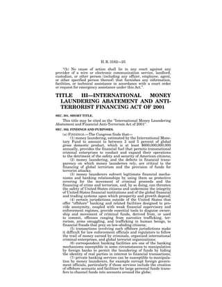 H. R. 3162—25

     ‘‘(h) No cause of action shall lie in any court against any
provider of a wire or electronic communication service, landlord,
custodian, or other person (including any officer, employee, agent,
or other specified person thereof) that furnishes any information,
facilities, or technical assistance in accordance with a court order
or request for emergency assistance under this Act.’’.

TITLE  III—INTERNATIONAL    MONEY
  LAUNDERING ABATEMENT AND ANTI-
  TERRORIST FINANCING ACT OF 2001
SEC. 301. SHORT TITLE.
   This title may be cited as the ‘‘International Money Laundering
Abatement and Financial Anti-Terrorism Act of 2001’’.
SEC. 302. FINDINGS AND PURPOSES.
    (a) FINDINGS.—The Congress finds that—
         (1) money laundering, estimated by the International Mone-
    tary Fund to amount to between 2 and 5 percent of global
    gross domestic product, which is at least $600,000,000,000
    annually, provides the financial fuel that permits transnational
    criminal enterprises to conduct and expand their operations
    to the detriment of the safety and security of American citizens;
         (2) money laundering, and the defects in financial trans-
    parency on which money launderers rely, are critical to the
    financing of global terrorism and the provision of funds for
    terrorist attacks;
         (3) money launderers subvert legitimate financial mecha-
    nisms and banking relationships by using them as protective
    covering for the movement of criminal proceeds and the
    financing of crime and terrorism, and, by so doing, can threaten
    the safety of United States citizens and undermine the integrity
    of United States financial institutions and of the global financial
    and trading systems upon which prosperity and growth depend;
         (4) certain jurisdictions outside of the United States that
    offer ‘‘offshore’’ banking and related facilities designed to pro-
    vide anonymity, coupled with weak financial supervisory and
    enforcement regimes, provide essential tools to disguise owner-
    ship and movement of criminal funds, derived from, or used
    to commit, offenses ranging from narcotics trafficking, ter-
    rorism, arms smuggling, and trafficking in human beings, to
    financial frauds that prey on law-abiding citizens;
         (5) transactions involving such offshore jurisdictions make
    it difficult for law enforcement officials and regulators to follow
    the trail of money earned by criminals, organized international
    criminal enterprises, and global terrorist organizations;
         (6) correspondent banking facilities are one of the banking
    mechanisms susceptible in some circumstances to manipulation
    by foreign banks to permit the laundering of funds by hiding
    the identity of real parties in interest to financial transactions;
         (7) private banking services can be susceptible to manipula-
    tion by money launderers, for example corrupt foreign govern-
    ment officials, particularly if those services include the creation
    of offshore accounts and facilities for large personal funds trans-
    fers to channel funds into accounts around the globe;
 