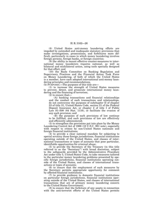 H. R. 3162—26

     (8) United States anti-money laundering efforts are
impeded by outmoded and inadequate statutory provisions that
make investigations, prosecutions, and forfeitures more dif-
ficult, particularly in cases in which money laundering involves
foreign persons, foreign banks, or foreign countries;
     (9) the ability to mount effective counter-measures to inter-
national money launderers requires national, as well as
bilateral and multilateral action, using tools specially designed
for that effort; and
     (10) the Basle Committee on Banking Regulation and
Supervisory Practices and the Financial Action Task Force
on Money Laundering, of both of which the United States
is a member, have each adopted international anti-money laun-
dering principles and recommendations.
(b) PURPOSES.—The purposes of this title are—
     (1) to increase the strength of United States measures
to prevent, detect, and prosecute international money laun-
dering and the financing of terrorism;
     (2) to ensure that—
          (A) banking transactions and financial relationships
     and the conduct of such transactions and relationships,
     do not contravene the purposes of subchapter II of chapter
     53 of title 31, United States Code, section 21 of the Federal
     Deposit Insurance Act, or chapter 2 of title I of Public
     Law 91–508 (84 Stat. 1116), or facilitate the evasion of
     any such provision; and
          (B) the purposes of such provisions of law continue
     to be fulfilled, and such provisions of law are effectively
     and efficiently administered;
     (3) to strengthen the provisions put into place by the Money
Laundering Control Act of 1986 (18 U.S.C. 981 note), especially
with respect to crimes by non-United States nationals and
foreign financial institutions;
     (4) to provide a clear national mandate for subjecting to
special scrutiny those foreign jurisdictions, financial institutions
operating outside of the United States, and classes of inter-
national transactions or types of accounts that pose particular,
identifiable opportunities for criminal abuse;
     (5) to provide the Secretary of the Treasury (in this title
referred to as the ‘‘Secretary’’) with broad discretion, subject
to the safeguards provided by the Administrative Procedure
Act under title 5, United States Code, to take measures tailored
to the particular money laundering problems presented by spe-
cific foreign jurisdictions, financial institutions operating out-
side of the United States, and classes of international trans-
actions or types of accounts;
     (6) to ensure that the employment of such measures by
the Secretary permits appropriate opportunity for comment
by affected financial institutions;
     (7) to provide guidance to domestic financial institutions
on particular foreign jurisdictions, financial institutions oper-
ating outside of the United States, and classes of international
transactions that are of primary money laundering concern
to the United States Government;
     (8) to ensure that the forfeiture of any assets in connection
with the anti-terrorist efforts of the United States permits
 