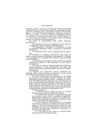 H. R. 3162—28

agencies to take 1 or more of the special measures described
in subsection (b) if the Secretary finds that reasonable grounds
exist for concluding that a jurisdiction outside of the United
States, 1 or more financial institutions operating outside of
the United States, 1 or more classes of transactions within,
or involving, a jurisdiction outside of the United States, or
1 or more types of accounts is of primary money laundering
concern, in accordance with subsection (c).
     ‘‘(2) FORM OF REQUIREMENT.—The special measures
described in—
           ‘‘(A) subsection (b) may be imposed in such sequence
     or combination as the Secretary shall determine;
           ‘‘(B) paragraphs (1) through (4) of subsection (b) may
     be imposed by regulation, order, or otherwise as permitted
     by law; and
           ‘‘(C) subsection (b)(5) may be imposed only by regula-
     tion.
     ‘‘(3) DURATION OF ORDERS; RULEMAKING.—Any order by
which a special measure described in paragraphs (1) through
(4) of subsection (b) is imposed (other than an order described
in section 5326)—
           ‘‘(A) shall be issued together with a notice of proposed
     rulemaking relating to the imposition of such special
     measure; and
           ‘‘(B) may not remain in effect for more than 120 days,
     except pursuant to a rule promulgated on or before the
     end of the 120-day period beginning on the date of issuance
     of such order.
     ‘‘(4) PROCESS FOR SELECTING SPECIAL MEASURES.—In
selecting which special measure or measures to take under
this subsection, the Secretary of the Treasury—
           ‘‘(A) shall consult with the Chairman of the Board
     of Governors of the Federal Reserve System, any other
     appropriate Federal banking agency, as defined in section
     3 of the Federal Deposit Insurance Act, the Secretary of
     State, the Securities and Exchange Commission, the Com-
     modity Futures Trading Commission, the National Credit
     Union Administration Board, and in the sole discretion
     of the Secretary, such other agencies and interested parties
     as the Secretary may find to be appropriate; and
           ‘‘(B) shall consider—
                 ‘‘(i) whether similar action has been or is being
           taken by other nations or multilateral groups;
                 ‘‘(ii) whether the imposition of any particular spe-
           cial measure would create a significant competitive
           disadvantage, including any undue cost or burden asso-
           ciated with compliance, for financial institutions orga-
           nized or licensed in the United States;
                 ‘‘(iii) the extent to which the action or the timing
           of the action would have a significant adverse systemic
           impact on the international payment, clearance, and
           settlement system, or on legitimate business activities
           involving the particular jurisdiction, institution, or
           class of transactions; and
                 ‘‘(iv) the effect of the action on United States
           national security and foreign policy.
 