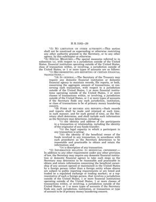 H. R. 3162—29

          ‘‘(5) NO LIMITATION ON OTHER AUTHORITY.—This section
    shall not be construed as superseding or otherwise restricting
    any other authority granted to the Secretary, or to any other
    agency, by this subchapter or otherwise.
    ‘‘(b) SPECIAL MEASURES.—The special measures referred to in
subsection (a), with respect to a jurisdiction outside of the United
States, financial institution operating outside of the United States,
class of transaction within, or involving, a jurisdiction outside of
the United States, or 1 or more types of accounts are as follows:
          ‘‘(1) RECORDKEEPING AND REPORTING OF CERTAIN FINANCIAL
    TRANSACTIONS.—
                ‘‘(A) IN GENERAL.—The Secretary of the Treasury may
          require any domestic financial institution or domestic
          financial agency to maintain records, file reports, or both,
          concerning the aggregate amount of transactions, or con-
          cerning each transaction, with respect to a jurisdiction
          outside of the United States, 1 or more financial institu-
          tions operating outside of the United States, 1 or more
          classes of transactions within, or involving, a jurisdiction
          outside of the United States, or 1 or more types of accounts
          if the Secretary finds any such jurisdiction, institution,
          or class of transactions to be of primary money laundering
          concern.
                ‘‘(B) FORM OF RECORDS AND REPORTS.—Such records
          and reports shall be made and retained at such time,
          in such manner, and for such period of time, as the Sec-
          retary shall determine, and shall include such information
          as the Secretary may determine, including—
                      ‘‘(i) the identity and address of the participants
                in a transaction or relationship, including the identity
                of the originator of any funds transfer;
                      ‘‘(ii) the legal capacity in which a participant in
                any transaction is acting;
                      ‘‘(iii) the identity of the beneficial owner of the
                funds involved in any transaction, in accordance with
                such procedures as the Secretary determines to be
                reasonable and practicable to obtain and retain the
                information; and
                      ‘‘(iv) a description of any transaction.
          ‘‘(2) INFORMATION RELATING TO BENEFICIAL OWNERSHIP.—
    In addition to any other requirement under any other provision
    of law, the Secretary may require any domestic financial institu-
    tion or domestic financial agency to take such steps as the
    Secretary may determine to be reasonable and practicable to
    obtain and retain information concerning the beneficial owner-
    ship of any account opened or maintained in the United States
    by a foreign person (other than a foreign entity whose shares
    are subject to public reporting requirements or are listed and
    traded on a regulated exchange or trading market), or a rep-
    resentative of such a foreign person, that involves a jurisdiction
    outside of the United States, 1 or more financial institutions
    operating outside of the United States, 1 or more classes of
    transactions within, or involving, a jurisdiction outside of the
    United States, or 1 or more types of accounts if the Secretary
    finds any such jurisdiction, institution, or transaction or type
    of account to be of primary money laundering concern.
 
