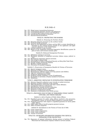 H. R. 3162—3
Sec.   373.   Illegal money transmitting businesses.
Sec.   374.   Counterfeiting domestic currency and obligations.
Sec.   375.   Counterfeiting foreign currency and obligations.
Sec.   376.   Laundering the proceeds of terrorism.
Sec.   377.   Extraterritorial jurisdiction.
                        TITLE IV—PROTECTING THE BORDER
                        Subtitle A—Protecting the Northern Border
Sec. 401.     Ensuring adequate personnel on the northern border.
Sec. 402.     Northern border personnel.
Sec. 403.     Access by the Department of State and the INS to certain identifying in-
               formation in the criminal history records of visa applicants and appli-
               cants for admission to the United States.
Sec. 404.     Limited authority to pay overtime.
Sec. 405.     Report on the integrated automated fingerprint identification system for
               ports of entry and overseas consular posts.
                   Subtitle B—Enhanced Immigration Provisions
Sec. 411. Definitions relating to terrorism.
Sec. 412. Mandatory detention of suspected terrorists; habeas corpus; judicial re-
           view.
Sec. 413. Multilateral cooperation against terrorists.
Sec. 414. Visa integrity and security.
Sec. 415. Participation of Office of Homeland Security on Entry-Exit Task Force.
Sec. 416. Foreign student monitoring program.
Sec. 417. Machine readable passports.
Sec. 418. Prevention of consulate shopping.
       Subtitle C—Preservation of Immigration Benefits for Victims of Terrorism
Sec.   421. Special immigrant status.
Sec.   422. Extension of filing or reentry deadlines.
Sec.   423. Humanitarian relief for certain surviving spouses and children.
Sec.   424. ‘‘Age-out’’ protection for children.
Sec.   425. Temporary administrative relief.
Sec.   426. Evidence of death, disability, or loss of employment.
Sec.   427. No benefits to terrorists or family members of terrorists.
Sec.   428. Definitions.
       TITLE V—REMOVING OBSTACLES TO INVESTIGATING TERRORISM
Sec.   501. Attorney General’s authority to pay rewards to combat terrorism.
Sec.   502. Secretary of State’s authority to pay rewards.
Sec.   503. DNA identification of terrorists and other violent offenders.
Sec.   504. Coordination with law enforcement.
Sec.   505. Miscellaneous national security authorities.
Sec.   506. Extension of Secret Service jurisdiction.
Sec.   507. Disclosure of educational records.
Sec.   508. Disclosure of information from NCES surveys.
   TITLE VI—PROVIDING FOR VICTIMS OF TERRORISM, PUBLIC SAFETY
                  OFFICERS, AND THEIR FAMILIES
                Subtitle A—Aid to Families of Public Safety Officers
Sec. 611. Expedited payment for public safety officers involved in the prevention,
           investigation, rescue, or recovery efforts related to a terrorist attack.
Sec. 612. Technical correction with respect to expedited payments for heroic public
           safety officers.
Sec. 613. Public safety officers benefit program payment increase.
Sec. 614. Office of Justice programs.
               Subtitle B—Amendments to the Victims of Crime Act of 1984
Sec.   621.   Crime victims fund.
Sec.   622.   Crime victim compensation.
Sec.   623.   Crime victim assistance.
Sec.   624.   Victims of terrorism.
      TITLE VII—INCREASED INFORMATION SHARING FOR CRITICAL
                        INFRASTRUCTURE PROTECTION
Sec. 701. Expansion of regional information sharing system to facilitate Federal-
           State-local law enforcement response related to terrorist attacks.
 