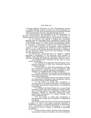 H. R. 3162—31

    a foreign banking institution, if such correspondent account
    or payable-through account involves any such jurisdiction or
    institution, or if any such transaction may be conducted through
    such correspondent account or payable-through account.
    ‘‘(c) CONSULTATIONS AND INFORMATION TO BE CONSIDERED IN
FINDING JURISDICTIONS, INSTITUTIONS, TYPES OF ACCOUNTS, OR
TRANSACTIONS TO BE OF PRIMARY MONEY LAUNDERING CONCERN.—
          ‘‘(1) IN GENERAL.—In making a finding that reasonable
    grounds exist for concluding that a jurisdiction outside of the
    United States, 1 or more financial institutions operating outside
    of the United States, 1 or more classes of transactions within,
    or involving, a jurisdiction outside of the United States, or
    1 or more types of accounts is of primary money laundering
    concern so as to authorize the Secretary of the Treasury to
    take 1 or more of the special measures described in subsection
    (b), the Secretary shall consult with the Secretary of State
    and the Attorney General.
          ‘‘(2) ADDITIONAL CONSIDERATIONS.—In making a finding
    described in paragraph (1), the Secretary shall consider in
    addition such information as the Secretary determines to be
    relevant, including the following potentially relevant factors:
                ‘‘(A) JURISDICTIONAL FACTORS.—In the case of a par-
          ticular jurisdiction—
                      ‘‘(i) evidence that organized criminal groups, inter-
                national terrorists, or both, have transacted business
                in that jurisdiction;
                      ‘‘(ii) the extent to which that jurisdiction or finan-
                cial institutions operating in that jurisdiction offer
                bank secrecy or special regulatory advantages to non-
                residents or nondomiciliaries of that jurisdiction;
                      ‘‘(iii) the substance and quality of administration
                of the bank supervisory and counter-money laundering
                laws of that jurisdiction;
                      ‘‘(iv) the relationship between the volume of finan-
                cial transactions occurring in that jurisdiction and the
                size of the economy of the jurisdiction;
                      ‘‘(v) the extent to which that jurisdiction is
                characterized as an offshore banking or secrecy haven
                by credible international organizations or multilateral
                expert groups;
                      ‘‘(vi) whether the United States has a mutual legal
                assistance treaty with that jurisdiction, and the experi-
                ence of United States law enforcement officials and
                regulatory officials in obtaining information about
                transactions originating in or routed through or to
                such jurisdiction; and
                      ‘‘(vii) the extent to which that jurisdiction is
                characterized by high levels of official or institutional
                corruption.
                ‘‘(B) INSTITUTIONAL FACTORS.—In the case of a decision
          to apply 1 or more of the special measures described in
          subsection (b) only to a financial institution or institutions,
          or to a transaction or class of transactions, or to a type
          of account, or to all 3, within or involving a particular
          jurisdiction—
                      ‘‘(i) the extent to which such financial institutions,
                transactions, or types of accounts are used to facilitate
 