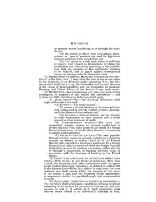 H. R. 3162—32

                  or promote money laundering in or through the juris-
                  diction;
                        ‘‘(ii) the extent to which such institutions, trans-
                  actions, or types of accounts are used for legitimate
                  business purposes in the jurisdiction; and
                        ‘‘(iii) the extent to which such action is sufficient
                  to ensure, with respect to transactions involving the
                  jurisdiction and institutions operating in the jurisdic-
                  tion, that the purposes of this subchapter continue
                  to be fulfilled, and to guard against international
                  money laundering and other financial crimes.
      ‘‘(d) NOTIFICATION OF SPECIAL MEASURES INVOKED BY THE SEC-
RETARY.—Not later than 10 days after the date of any action taken
by the Secretary of the Treasury under subsection (a)(1), the Sec-
retary shall notify, in writing, the Committee on Financial Services
of the House of Representatives and the Committee on Banking,
Housing, and Urban Affairs of the Senate of any such action.
      ‘‘(e) DEFINITIONS.—Notwithstanding any other provision of this
subchapter, for purposes of this section and subsections (i) and
(j) of section 5318, the following definitions shall apply:
            ‘‘(1) BANK DEFINITIONS.—The following definitions shall
      apply with respect to a bank:
                  ‘‘(A) ACCOUNT.—The term ‘account’—
                        ‘‘(i) means a formal banking or business relation-
                  ship established to provide regular services, dealings,
                  and other financial transactions; and
                        ‘‘(ii) includes a demand deposit, savings deposit,
                  or other transaction or asset account and a credit
                  account or other extension of credit.
                  ‘‘(B) CORRESPONDENT ACCOUNT.—The term ‘cor-
            respondent account’ means an account established to
            receive deposits from, make payments on behalf of a foreign
            financial institution, or handle other financial transactions
            related to such institution.
                  ‘‘(C) PAYABLE-THROUGH ACCOUNT.—The term ‘payable-
            through account’ means an account, including a transaction
            account (as defined in section 19(b)(1)(C) of the Federal
            Reserve Act), opened at a depository institution by a foreign
            financial institution by means of which the foreign financial
            institution permits its customers to engage, either directly
            or through a subaccount, in banking activities usual in
            connection with the business of banking in the United
            States.
            ‘‘(2) DEFINITIONS APPLICABLE TO INSTITUTIONS OTHER THAN
      BANKS.—With respect to any financial institution other than
      a bank, the Secretary shall, after consultation with the appro-
      priate Federal functional regulators (as defined in section 509
      of the Gramm-Leach-Bliley Act), define by regulation the term
      ‘account’, and shall include within the meaning of that term,
      to the extent, if any, that the Secretary deems appropriate,
      arrangements similar to payable-through and correspondent
      accounts.
            ‘‘(3) REGULATORY DEFINITION OF BENEFICIAL OWNERSHIP.—
      The Secretary shall promulgate regulations defining beneficial
      ownership of an account for purposes of this section and sub-
      sections (i) and (j) of section 5318. Such regulations shall
      address issues related to an individual’s authority to fund,
 