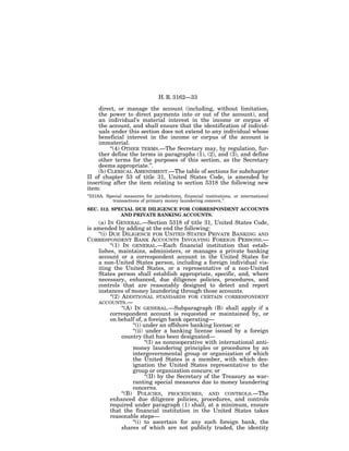 H. R. 3162—33

    direct, or manage the account (including, without limitation,
    the power to direct payments into or out of the account), and
    an individual’s material interest in the income or corpus of
    the account, and shall ensure that the identification of individ-
    uals under this section does not extend to any individual whose
    beneficial interest in the income or corpus of the account is
    immaterial.
         ‘‘(4) OTHER TERMS.—The Secretary may, by regulation, fur-
    ther define the terms in paragraphs (1), (2), and (3), and define
    other terms for the purposes of this section, as the Secretary
    deems appropriate.’’.
    (b) CLERICAL AMENDMENT.—The table of sections for subchapter
II of chapter 53 of title 31, United States Code, is amended by
inserting after the item relating to section 5318 the following new
item:
‘‘5318A. Special measures for jurisdictions, financial institutions, or international
            transactions of primary money laundering concern.’’.
SEC. 312. SPECIAL DUE DILIGENCE FOR CORRESPONDENT ACCOUNTS
             AND PRIVATE BANKING ACCOUNTS.
    (a) IN GENERAL.—Section 5318 of title 31, United States Code,
is amended by adding at the end the following:
    ‘‘(i) DUE DILIGENCE FOR UNITED STATES PRIVATE BANKING AND
CORRESPONDENT BANK ACCOUNTS INVOLVING FOREIGN PERSONS.—
          ‘‘(1) IN GENERAL.—Each financial institution that estab-
    lishes, maintains, administers, or manages a private banking
    account or a correspondent account in the United States for
    a non-United States person, including a foreign individual vis-
    iting the United States, or a representative of a non-United
    States person shall establish appropriate, specific, and, where
    necessary, enhanced, due diligence policies, procedures, and
    controls that are reasonably designed to detect and report
    instances of money laundering through those accounts.
          ‘‘(2) ADDITIONAL STANDARDS FOR CERTAIN CORRESPONDENT
    ACCOUNTS.—
                ‘‘(A) IN GENERAL.—Subparagraph (B) shall apply if a
          correspondent account is requested or maintained by, or
          on behalf of, a foreign bank operating—
                     ‘‘(i) under an offshore banking license; or
                     ‘‘(ii) under a banking license issued by a foreign
                country that has been designated—
                            ‘‘(I) as noncooperative with international anti-
                     money laundering principles or procedures by an
                     intergovernmental group or organization of which
                     the United States is a member, with which des-
                     ignation the United States representative to the
                     group or organization concurs; or
                            ‘‘(II) by the Secretary of the Treasury as war-
                     ranting special measures due to money laundering
                     concerns.
                ‘‘(B) POLICIES, PROCEDURES, AND CONTROLS.—The
          enhanced due diligence policies, procedures, and controls
          required under paragraph (1) shall, at a minimum, ensure
          that the financial institution in the United States takes
          reasonable steps—
                     ‘‘(i) to ascertain for any such foreign bank, the
                shares of which are not publicly traded, the identity
 