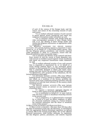 H. R. 3162—34

           of each of the owners of the foreign bank, and the
           nature and extent of the ownership interest of each
           such owner;
                 ‘‘(ii) to conduct enhanced scrutiny of such account
           to guard against money laundering and report any
           suspicious transactions under subsection (g); and
                 ‘‘(iii) to ascertain whether such foreign bank pro-
           vides correspondent accounts to other foreign banks
           and, if so, the identity of those foreign banks and
           related due diligence information, as appropriate under
           paragraph (1).
     ‘‘(3) MINIMUM STANDARDS FOR PRIVATE BANKING
ACCOUNTS.—If a private banking account is requested or main-
tained by, or on behalf of, a non-United States person, then
the due diligence policies, procedures, and controls required
under paragraph (1) shall, at a minimum, ensure that the
financial institution takes reasonable steps—
           ‘‘(A) to ascertain the identity of the nominal and bene-
     ficial owners of, and the source of funds deposited into,
     such account as needed to guard against money laundering
     and report any suspicious transactions under subsection
     (g); and
           ‘‘(B) to conduct enhanced scrutiny of any such account
     that is requested or maintained by, or on behalf of, a
     senior foreign political figure, or any immediate family
     member or close associate of a senior foreign political figure
     that is reasonably designed to detect and report trans-
     actions that may involve the proceeds of foreign corruption.
     ‘‘(4) DEFINITION.—For purposes of this subsection, the fol-
lowing definitions shall apply:
           ‘‘(A) OFFSHORE BANKING LICENSE.—The term ‘offshore
     banking license’ means a license to conduct banking activi-
     ties which, as a condition of the license, prohibits the
     licensed entity from conducting banking activities with the
     citizens of, or with the local currency of, the country which
     issued the license.
           ‘‘(B) PRIVATE BANKING ACCOUNT.—The term ‘private
     banking account’ means an account (or any combination
     of accounts) that—
                 ‘‘(i) requires a minimum aggregate deposits of
           funds or other assets of not less than $1,000,000;
                 ‘‘(ii) is established on behalf of 1 or more individ-
           uals who have a direct or beneficial ownership interest
           in the account; and
                 ‘‘(iii) is assigned to, or is administered or managed
           by, in whole or in part, an officer, employee, or agent
           of a financial institution acting as a liaison between
           the financial institution and the direct or beneficial
           owner of the account.’’.
(b) REGULATORY AUTHORITY AND EFFECTIVE DATE.—
     (1) REGULATORY AUTHORITY.—Not later than 180 days after
the date of enactment of this Act, the Secretary, in consultation
with the appropriate Federal functional regulators (as defined
in section 509 of the Gramm-Leach-Bliley Act) of the affected
financial institutions, shall further delineate, by regulation,
the due diligence policies, procedures, and controls required
 