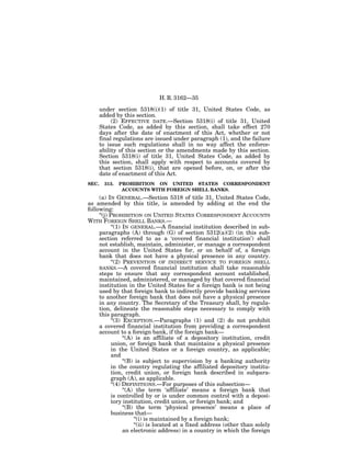 H. R. 3162—35

       under section 5318(i)(1) of title 31, United States Code, as
       added by this section.
            (2) EFFECTIVE DATE.—Section 5318(i) of title 31, United
       States Code, as added by this section, shall take effect 270
       days after the date of enactment of this Act, whether or not
       final regulations are issued under paragraph (1), and the failure
       to issue such regulations shall in no way affect the enforce-
       ability of this section or the amendments made by this section.
       Section 5318(i) of title 31, United States Code, as added by
       this section, shall apply with respect to accounts covered by
       that section 5318(i), that are opened before, on, or after the
       date of enactment of this Act.
SEC.    313.   PROHIBITION ON UNITED STATES CORRESPONDENT
                ACCOUNTS WITH FOREIGN SHELL BANKS.
     (a) IN GENERAL.—Section 5318 of title 31, United States Code,
as amended by this title, is amended by adding at the end the
following:
     ‘‘(j) PROHIBITION ON UNITED STATES CORRESPONDENT ACCOUNTS
WITH FOREIGN SHELL BANKS.—
            ‘‘(1) IN GENERAL.—A financial institution described in sub-
     paragraphs (A) through (G) of section 5312(a)(2) (in this sub-
     section referred to as a ‘covered financial institution’) shall
     not establish, maintain, administer, or manage a correspondent
     account in the United States for, or on behalf of, a foreign
     bank that does not have a physical presence in any country.
            ‘‘(2) PREVENTION OF INDIRECT SERVICE TO FOREIGN SHELL
     BANKS.—A covered financial institution shall take reasonable
     steps to ensure that any correspondent account established,
     maintained, administered, or managed by that covered financial
     institution in the United States for a foreign bank is not being
     used by that foreign bank to indirectly provide banking services
     to another foreign bank that does not have a physical presence
     in any country. The Secretary of the Treasury shall, by regula-
     tion, delineate the reasonable steps necessary to comply with
     this paragraph.
            ‘‘(3) EXCEPTION.—Paragraphs (1) and (2) do not prohibit
     a covered financial institution from providing a correspondent
     account to a foreign bank, if the foreign bank—
                  ‘‘(A) is an affiliate of a depository institution, credit
            union, or foreign bank that maintains a physical presence
            in the United States or a foreign country, as applicable;
            and
                  ‘‘(B) is subject to supervision by a banking authority
            in the country regulating the affiliated depository institu-
            tion, credit union, or foreign bank described in subpara-
            graph (A), as applicable.
            ‘‘(4) DEFINITIONS.—For purposes of this subsection—
                  ‘‘(A) the term ‘affiliate’ means a foreign bank that
            is controlled by or is under common control with a deposi-
            tory institution, credit union, or foreign bank; and
                  ‘‘(B) the term ‘physical presence’ means a place of
            business that—
                       ‘‘(i) is maintained by a foreign bank;
                       ‘‘(ii) is located at a fixed address (other than solely
                  an electronic address) in a country in which the foreign
 