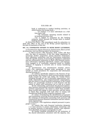 H. R. 3162—36

              bank is authorized to conduct banking activities, at
              which location the foreign bank—
                         ‘‘(I) employs 1 or more individuals on a full-
                  time basis; and
                         ‘‘(II) maintains operating records related to
                  its banking activities; and
                  ‘‘(iii) is subject to inspection by the banking
              authority which licensed the foreign bank to conduct
              banking activities.’’.
    (b) EFFECTIVE DATE.—The amendment made by subsection (a)
shall take effect at the end of the 60-day period beginning on
the date of enactment of this Act.
SEC. 314. COOPERATIVE EFFORTS TO DETER MONEY LAUNDERING.
   (a) COOPERATION AMONG FINANCIAL INSTITUTIONS, REGULATORY
AUTHORITIES, AND LAW ENFORCEMENT AUTHORITIES.—
        (1) REGULATIONS.—The Secretary shall, within 120 days
   after the date of enactment of this Act, adopt regulations to
   encourage further cooperation among financial institutions,
   their regulatory authorities, and law enforcement authorities,
   with the specific purpose of encouraging regulatory authorities
   and law enforcement authorities to share with financial institu-
   tions information regarding individuals, entities, and organiza-
   tions engaged in or reasonably suspected based on credible
   evidence of engaging in terrorist acts or money laundering
   activities.
        (2) COOPERATION AND INFORMATION SHARING PROCE-
   DURES.—The regulations adopted under paragraph (1) may
   include or create procedures for cooperation and information
   sharing focusing on—
             (A) matters specifically related to the finances of ter-
        rorist groups, the means by which terrorist groups transfer
        funds around the world and within the United States,
        including through the use of charitable organizations, non-
        profit organizations, and nongovernmental organizations,
        and the extent to which financial institutions in the United
        States are unwittingly involved in such finances and the
        extent to which such institutions are at risk as a result;
             (B) the relationship, particularly the financial relation-
        ship, between international narcotics traffickers and foreign
        terrorist organizations, the extent to which their member-
        ships overlap and engage in joint activities, and the extent
        to which they cooperate with each other in raising and
        transferring funds for their respective purposes; and
             (C) means of facilitating the identification of accounts
        and transactions involving terrorist groups and facilitating
        the exchange of information concerning such accounts and
        transactions between financial institutions and law enforce-
        ment organizations.
        (3) CONTENTS.—The regulations adopted pursuant to para-
   graph (1) may—
             (A) require that each financial institution designate
        1 or more persons to receive information concerning, and
        to monitor accounts of individuals, entities, and organiza-
        tions identified, pursuant to paragraph (1); and
             (B) further establish procedures for the protection of
        the shared information, consistent with the capacity, size,
 