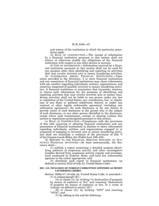 H. R. 3162—37

          and nature of the institution to which the particular proce-
          dures apply.
          (4) RULE OF CONSTRUCTION.—The receipt of information
     by a financial institution pursuant to this section shall not
     relieve or otherwise modify the obligations of the financial
     institution with respect to any other person or account.
          (5) USE OF INFORMATION.—Information received by a finan-
     cial institution pursuant to this section shall not be used for
     any purpose other than identifying and reporting on activities
     that may involve terrorist acts or money laundering activities.
     (b) COOPERATION AMONG FINANCIAL INSTITUTIONS.—Upon
notice provided to the Secretary, 2 or more financial institutions
and any association of financial institutions may share information
with one another regarding individuals, entities, organizations, and
countries suspected of possible terrorist or money laundering activi-
ties. A financial institution or association that transmits, receives,
or shares such information for the purposes of identifying and
reporting activities that may involve terrorist acts or money laun-
dering activities shall not be liable to any person under any law
or regulation of the United States, any constitution, law, or regula-
tion of any State or political subdivision thereof, or under any
contract or other legally enforceable agreement (including any
arbitration agreement), for such disclosure or for any failure to
provide notice of such disclosure to the person who is the subject
of such disclosure, or any other person identified in the disclosure,
except where such transmission, receipt, or sharing violates this
section or regulations promulgated pursuant to this section.
     (c) RULE OF CONSTRUCTION.—Compliance with the provisions
of this title requiring or allowing financial institutions and any
association of financial institutions to disclose or share information
regarding individuals, entities, and organizations engaged in or
suspected of engaging in terrorist acts or money laundering activi-
ties shall not constitute a violation of the provisions of title V
of the Gramm-Leach-Bliley Act (Public Law 106–102).
     (d) REPORTS TO THE FINANCIAL SERVICES INDUSTRY ON SUS-
PICIOUS FINANCIAL ACTIVITIES.—At least semiannually, the Sec-
retary shall—
          (1) publish a report containing a detailed analysis identi-
     fying patterns of suspicious activity and other investigative
     insights derived from suspicious activity reports and investiga-
     tions conducted by Federal, State, and local law enforcement
     agencies to the extent appropriate; and
          (2) distribute such report to financial institutions (as
     defined in section 5312 of title 31, United States Code).
SEC. 315. INCLUSION OF FOREIGN CORRUPTION OFFENSES AS MONEY
             LAUNDERING CRIMES.
    Section 1956(c)(7) of title 18, United States Code, is amended—
        (1) in subparagraph (B)—
             (A) in clause (ii), by striking ‘‘or destruction of property
        by means of explosive or fire’’ and inserting ‘‘destruction
        of property by means of explosive or fire, or a crime of
        violence (as defined in section 16)’’;
             (B) in clause (iii), by striking ‘‘1978’’ and inserting
        ‘‘1978)’’; and
             (C) by adding at the end the following:
 