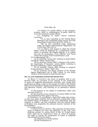 H. R. 3162—38

                  ‘‘(iv) bribery of a public official, or the misappro-
             priation, theft, or embezzlement of public funds by
             or for the benefit of a public official;
                  ‘‘(v) smuggling or export control violations
             involving—
                        ‘‘(I) an item controlled on the United States
                  Munitions List established under section 38 of the
                  Arms Export Control Act (22 U.S.C. 2778); or
                        ‘‘(II) an item controlled under regulations
                  under the Export Administration Regulations (15
                  C.F.R. Parts 730–774); or
                  ‘‘(vi) an offense with respect to which the United
             States would be obligated by a multilateral treaty,
             either to extradite the alleged offender or to submit
             the case for prosecution, if the offender were found
             within the territory of the United States;’’; and
        (2) in subparagraph (D)—
             (A) by inserting ‘‘section 541 (relating to goods falsely
        classified),’’ before ‘‘section 542’’;
             (B) by inserting ‘‘section 922(1) (relating to the unlaw-
        ful importation of firearms), section 924(n) (relating to
        firearms trafficking),’’ before ‘‘section 956’’;
             (C) by inserting ‘‘section 1030 (relating to computer
        fraud and abuse),’’ before ‘‘1032’’; and
             (D) by inserting ‘‘any felony violation of the Foreign
        Agents Registration Act of 1938,’’ before ‘‘or any felony
        violation of the Foreign Corrupt Practices Act’’.
SEC. 316. ANTI-TERRORIST FORFEITURE PROTECTION.
     (a) RIGHT TO CONTEST.—An owner of property that is con-
fiscated under any provision of law relating to the confiscation
of assets of suspected international terrorists, may contest that
confiscation by filing a claim in the manner set forth in the Federal
Rules of Civil Procedure (Supplemental Rules for Certain Admiralty
and Maritime Claims), and asserting as an affirmative defense
that—
          (1) the property is not subject to confiscation under such
     provision of law; or
          (2) the innocent owner provisions of section 983(d) of title
     18, United States Code, apply to the case.
     (b) EVIDENCE.—In considering a claim filed under this section,
a court may admit evidence that is otherwise inadmissible under
the Federal Rules of Evidence, if the court determines that the
evidence is reliable, and that compliance with the Federal Rules
of Evidence may jeopardize the national security interests of the
United States.
     (c) CLARIFICATIONS.—
          (1) PROTECTION OF RIGHTS.—The exclusion of certain provi-
     sions of Federal law from the definition of the term ‘‘civil
     forfeiture statute’’ in section 983(i) of title 18, United States
     Code, shall not be construed to deny an owner of property
     the right to contest the confiscation of assets of suspected
     international terrorists under—
               (A) subsection (a) of this section;
               (B) the Constitution; or
 