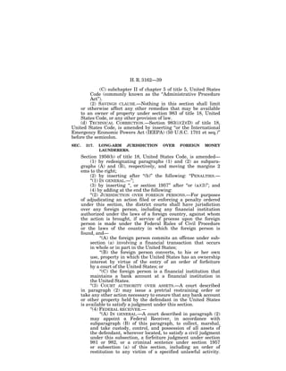 H. R. 3162—39

              (C) subchapter II of chapter 5 of title 5, United States
         Code (commonly known as the ‘‘Administrative Procedure
         Act’’).
         (2) SAVINGS CLAUSE.—Nothing in this section shall limit
    or otherwise affect any other remedies that may be available
    to an owner of property under section 983 of title 18, United
    States Code, or any other provision of law.
    (d) TECHNICAL CORRECTION.—Section 983(i)(2)(D) of title 18,
United States Code, is amended by inserting ‘‘or the International
Emergency Economic Powers Act (IEEPA) (50 U.S.C. 1701 et seq.)’’
before the semicolon.
SEC.     317.   LONG-ARM JURISDICTION          OVER    FOREIGN     MONEY
                LAUNDERERS.
       Section 1956(b) of title 18, United States Code, is amended—
            (1) by redesignating paragraphs (1) and (2) as subpara-
       graphs (A) and (B), respectively, and moving the margins 2
       ems to the right;
            (2) by inserting after ‘‘(b)’’ the following: ‘‘PENALTIES.—
            ‘‘(1) IN GENERAL.—’’;
            (3) by inserting ‘‘, or section 1957’’ after ‘‘or (a)(3)’’; and
            (4) by adding at the end the following:
            ‘‘(2) JURISDICTION OVER FOREIGN PERSONS.—For purposes
       of adjudicating an action filed or enforcing a penalty ordered
       under this section, the district courts shall have jurisdiction
       over any foreign person, including any financial institution
       authorized under the laws of a foreign country, against whom
       the action is brought, if service of process upon the foreign
       person is made under the Federal Rules of Civil Procedure
       or the laws of the country in which the foreign person is
       found, and—
                  ‘‘(A) the foreign person commits an offense under sub-
            section (a) involving a financial transaction that occurs
            in whole or in part in the United States;
                  ‘‘(B) the foreign person converts, to his or her own
            use, property in which the United States has an ownership
            interest by virtue of the entry of an order of forfeiture
            by a court of the United States; or
                  ‘‘(C) the foreign person is a financial institution that
            maintains a bank account at a financial institution in
            the United States.
            ‘‘(3) COURT AUTHORITY OVER ASSETS.—A court described
       in paragraph (2) may issue a pretrial restraining order or
       take any other action necessary to ensure that any bank account
       or other property held by the defendant in the United States
       is available to satisfy a judgment under this section.
            ‘‘(4) FEDERAL RECEIVER.—
                  ‘‘(A) IN GENERAL.—A court described in paragraph (2)
            may appoint a Federal Receiver, in accordance with
            subparagraph (B) of this paragraph, to collect, marshal,
            and take custody, control, and possession of all assets of
            the defendant, wherever located, to satisfy a civil judgment
            under this subsection, a forfeiture judgment under section
            981 or 982, or a criminal sentence under section 1957
            or subsection (a) of this section, including an order of
            restitution to any victim of a specified unlawful activity.
 