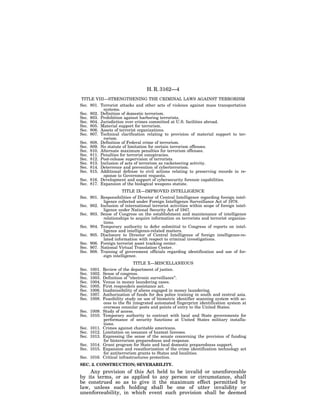 H. R. 3162—4
 TITLE VIII—STRENGTHENING THE CRIMINAL LAWS AGAINST TERRORISM
Sec. 801. Terrorist attacks and other acts of violence against mass transportation
            systems.
Sec. 802. Definition of domestic terrorism.
Sec. 803. Prohibition against harboring terrorists.
Sec. 804. Jurisdiction over crimes committed at U.S. facilities abroad.
Sec. 805. Material support for terrorism.
Sec. 806. Assets of terrorist organizations.
Sec. 807. Technical clarification relating to provision of material support to ter-
            rorism.
Sec. 808. Definition of Federal crime of terrorism.
Sec. 809. No statute of limitation for certain terrorism offenses.
Sec. 810. Alternate maximum penalties for terrorism offenses.
Sec. 811. Penalties for terrorist conspiracies.
Sec. 812. Post-release supervision of terrorists.
Sec. 813. Inclusion of acts of terrorism as racketeering activity.
Sec. 814. Deterrence and prevention of cyberterrorism.
Sec. 815. Additional defense to civil actions relating to preserving records in re-
            sponse to Government requests.
Sec. 816. Development and support of cybersecurity forensic capabilities.
Sec. 817. Expansion of the biological weapons statute.
                      TITLE IX—IMPROVED INTELLIGENCE
Sec. 901. Responsibilities of Director of Central Intelligence regarding foreign intel-
            ligence collected under Foreign Intelligence Surveillance Act of 1978.
Sec. 902. Inclusion of international terrorist activities within scope of foreign intel-
            ligence under National Security Act of 1947.
Sec. 903. Sense of Congress on the establishment and maintenance of intelligence
            relationships to acquire information on terrorists and terrorist organiza-
            tions.
Sec. 904. Temporary authority to defer submittal to Congress of reports on intel-
            ligence and intelligence-related matters.
Sec. 905. Disclosure to Director of Central Intelligence of foreign intelligence-re-
            lated information with respect to criminal investigations.
Sec. 906. Foreign terrorist asset tracking center.
Sec. 907. National Virtual Translation Center.
Sec. 908. Training of government officials regarding identification and use of for-
            eign intelligence.
                                TITLE X—MISCELLANEOUS
Sec.   1001.   Review of the department of justice.
Sec.   1002.   Sense of congress.
Sec.   1003.   Definition of ‘‘electronic surveillance’’.
Sec.   1004.   Venue in money laundering cases.
Sec.   1005.   First responders assistance act.
Sec.   1006.   Inadmissibility of aliens engaged in money laundering.
Sec.   1007.   Authorization of funds for dea police training in south and central asia.
Sec.   1008.   Feasibility study on use of biometric identifier scanning system with ac-
               cess to the fbi integrated automated fingerprint identification system at
               overseas consular posts and points of entry to the United States.
Sec. 1009.     Study of access.
Sec. 1010.     Temporary authority to contract with local and State governments for
               performance of security functions at United States military installa-
               tions.
Sec. 1011.     Crimes against charitable americans.
Sec. 1012.     Limitation on issuance of hazmat licenses.
Sec. 1013.     Expressing the sense of the senate concerning the provision of funding
               for bioterrorism preparedness and response.
Sec. 1014.     Grant program for State and local domestic preparedness support.
Sec. 1015.     Expansion and reauthorization of the crime identification technology act
               for antiterrorism grants to States and localities.
Sec. 1016.     Critical infrastructures protection.
SEC. 2. CONSTRUCTION; SEVERABILITY.
    Any provision of this Act held to be invalid or unenforceable
by its terms, or as applied to any person or circumstance, shall
be construed so as to give it the maximum effect permitted by
law, unless such holding shall be one of utter invalidity or
unenforceability, in which event such provision shall be deemed
 