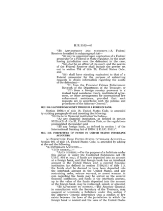 H. R. 3162—40

             ‘‘(B) APPOINTMENT AND AUTHORITY.—A Federal
         Receiver described in subparagraph (A)—
                  ‘‘(i) may be appointed upon application of a Federal
             prosecutor or a Federal or State regulator, by the court
             having jurisdiction over the defendant in the case;
                  ‘‘(ii) shall be an officer of the court, and the powers
             of the Federal Receiver shall include the powers set
             out in section 754 of title 28, United States Code;
             and
                  ‘‘(iii) shall have standing equivalent to that of a
             Federal prosecutor for the purpose of submitting
             requests to obtain information regarding the assets
             of the defendant—
                         ‘‘(I) from the Financial Crimes Enforcement
                  Network of the Department of the Treasury; or
                         ‘‘(II) from a foreign country pursuant to a
                  mutual legal assistance treaty, multilateral agree-
                  ment, or other arrangement for international law
                  enforcement assistance, provided that such
                  requests are in accordance with the policies and
                  procedures of the Attorney General.’’.
SEC. 318. LAUNDERING MONEY THROUGH A FOREIGN BANK.
    Section 1956(c) of title 18, United States Code, is amended
by striking paragraph (6) and inserting the following:
         ‘‘(6) the term ‘financial institution’ includes—
               ‘‘(A) any financial institution, as defined in section
         5312(a)(2) of title 31, United States Code, or the regulations
         promulgated thereunder; and
               ‘‘(B) any foreign bank, as defined in section 1 of the
         International Banking Act of 1978 (12 U.S.C. 3101).’’.
SEC. 319. FORFEITURE OF FUNDS IN UNITED STATES INTERBANK
            ACCOUNTS.
     (a) FORFEITURE FROM UNITED STATES INTERBANK ACCOUNT.—
Section 981 of title 18, United States Code, is amended by adding
at the end the following:
     ‘‘(k) INTERBANK ACCOUNTS.—
           ‘‘(1) IN GENERAL.—
                 ‘‘(A) IN GENERAL.—For the purpose of a forfeiture under
           this section or under the Controlled Substances Act (21
           U.S.C. 801 et seq.), if funds are deposited into an account
           at a foreign bank, and that foreign bank has an interbank
           account in the United States with a covered financial
           institution (as defined in section 5318(j)(1) of title 31),
           the funds shall be deemed to have been deposited into
           the interbank account in the United States, and any
           restraining order, seizure warrant, or arrest warrant in
           rem regarding the funds may be served on the covered
           financial institution, and funds in the interbank account,
           up to the value of the funds deposited into the account
           at the foreign bank, may be restrained, seized, or arrested.
                 ‘‘(B) AUTHORITY TO SUSPEND.—The Attorney General,
           in consultation with the Secretary of the Treasury, may
           suspend or terminate a forfeiture under this section if
           the Attorney General determines that a conflict of law
           exists between the laws of the jurisdiction in which the
           foreign bank is located and the laws of the United States
 