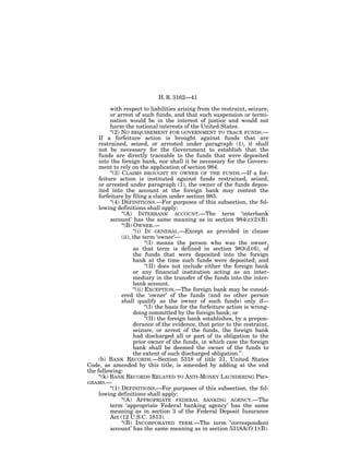 H. R. 3162—41

           with respect to liabilities arising from the restraint, seizure,
           or arrest of such funds, and that such suspension or termi-
           nation would be in the interest of justice and would not
           harm the national interests of the United States.
           ‘‘(2) NO REQUIREMENT FOR GOVERNMENT TO TRACE FUNDS.—
     If a forfeiture action is brought against funds that are
     restrained, seized, or arrested under paragraph (1), it shall
     not be necessary for the Government to establish that the
     funds are directly traceable to the funds that were deposited
     into the foreign bank, nor shall it be necessary for the Govern-
     ment to rely on the application of section 984.
           ‘‘(3) CLAIMS BROUGHT BY OWNER OF THE FUNDS.—If a for-
     feiture action is instituted against funds restrained, seized,
     or arrested under paragraph (1), the owner of the funds depos-
     ited into the account at the foreign bank may contest the
     forfeiture by filing a claim under section 983.
           ‘‘(4) DEFINITIONS.—For purposes of this subsection, the fol-
     lowing definitions shall apply:
                 ‘‘(A) INTERBANK ACCOUNT.—The term ‘interbank
           account’ has the same meaning as in section 984(c)(2)(B).
                 ‘‘(B) OWNER.—
                       ‘‘(i) IN GENERAL.—Except as provided in clause
                 (ii), the term ‘owner’—
                              ‘‘(I) means the person who was the owner,
                       as that term is defined in section 983(d)(6), of
                       the funds that were deposited into the foreign
                       bank at the time such funds were deposited; and
                              ‘‘(II) does not include either the foreign bank
                       or any financial institution acting as an inter-
                       mediary in the transfer of the funds into the inter-
                       bank account.
                       ‘‘(ii) EXCEPTION.—The foreign bank may be consid-
                 ered the ‘owner’ of the funds (and no other person
                 shall qualify as the owner of such funds) only if—
                              ‘‘(I) the basis for the forfeiture action is wrong-
                       doing committed by the foreign bank; or
                              ‘‘(II) the foreign bank establishes, by a prepon-
                       derance of the evidence, that prior to the restraint,
                       seizure, or arrest of the funds, the foreign bank
                       had discharged all or part of its obligation to the
                       prior owner of the funds, in which case the foreign
                       bank shall be deemed the owner of the funds to
                       the extent of such discharged obligation.’’.
     (b) BANK RECORDS.—Section 5318 of title 31, United States
Code, as amended by this title, is amended by adding at the end
the following:
     ‘‘(k) BANK RECORDS RELATED TO ANTI-MONEY LAUNDERING PRO-
GRAMS.—
           ‘‘(1) DEFINITIONS.—For purposes of this subsection, the fol-
     lowing definitions shall apply:
                 ‘‘(A) APPROPRIATE FEDERAL BANKING AGENCY.—The
           term ‘appropriate Federal banking agency’ has the same
           meaning as in section 3 of the Federal Deposit Insurance
           Act (12 U.S.C. 1813).
                 ‘‘(B) INCORPORATED TERM.—The term ‘correspondent
           account’ has the same meaning as in section 5318A(f)(1)(B).
 