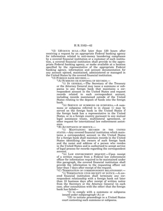 H. R. 3162—42

     ‘‘(2) 120-HOUR RULE.—Not later than 120 hours after
receiving a request by an appropriate Federal banking agency
for information related to anti-money laundering compliance
by a covered financial institution or a customer of such institu-
tion, a covered financial institution shall provide to the appro-
priate Federal banking agency, or make available at a location
specified by the representative of the appropriate Federal
banking agency, information and account documentation for
any account opened, maintained, administered or managed in
the United States by the covered financial institution.
     ‘‘(3) FOREIGN BANK RECORDS.—
           ‘‘(A) SUMMONS OR SUBPOENA OF RECORDS.—
                 ‘‘(i) IN GENERAL.—The Secretary of the Treasury
           or the Attorney General may issue a summons or sub-
           poena to any foreign bank that maintains a cor-
           respondent account in the United States and request
           records related to such correspondent account,
           including records maintained outside of the United
           States relating to the deposit of funds into the foreign
           bank.
                 ‘‘(ii) SERVICE OF SUMMONS OR SUBPOENA.—A sum-
           mons or subpoena referred to in clause (i) may be
           served on the foreign bank in the United States if
           the foreign bank has a representative in the United
           States, or in a foreign country pursuant to any mutual
           legal assistance treaty, multilateral agreement, or
           other request for international law enforcement assist-
           ance.
           ‘‘(B) ACCEPTANCE OF SERVICE.—
                 ‘‘(i) MAINTAINING RECORDS IN THE UNITED
           STATES.—Any covered financial institution which main-
           tains a correspondent account in the United States
           for a foreign bank shall maintain records in the United
           States identifying the owners of such foreign bank
           and the name and address of a person who resides
           in the United States and is authorized to accept service
           of legal process for records regarding the correspondent
           account.
                 ‘‘(ii) LAW ENFORCEMENT REQUEST.—Upon receipt
           of a written request from a Federal law enforcement
           officer for information required to be maintained under
           this paragraph, the covered financial institution shall
           provide the information to the requesting officer not
           later than 7 days after receipt of the request.
           ‘‘(C) TERMINATION OF CORRESPONDENT RELATIONSHIP.—
                 ‘‘(i) TERMINATION UPON RECEIPT OF NOTICE.—A cov-
           ered financial institution shall terminate any cor-
           respondent relationship with a foreign bank not later
           than 10 business days after receipt of written notice
           from the Secretary or the Attorney General (in each
           case, after consultation with the other) that the foreign
           bank has failed—
                        ‘‘(I) to comply with a summons or subpoena
                 issued under subparagraph (A); or
                        ‘‘(II) to initiate proceedings in a United States
                 court contesting such summons or subpoena.
 