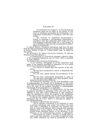 H. R. 3162—43

                       ‘‘(ii) LIMITATION ON LIABILITY.—A covered financial
                 institution shall not be liable to any person in any
                 court or arbitration proceeding for terminating a cor-
                 respondent relationship in accordance with this sub-
                 section.
                       ‘‘(iii) FAILURE TO TERMINATE RELATIONSHIP.—
                 Failure to terminate a correspondent relationship in
                 accordance with this subsection shall render the cov-
                 ered financial institution liable for a civil penalty of
                 up to $10,000 per day until the correspondent relation-
                 ship is so terminated.’’.
     (c) GRACE PERIOD.—Financial institutions shall have 60 days
from the date of enactment of this Act to comply with the provisions
of section 5318(k) of title 31, United States Code, as added by
this section.
     (d) AUTHORITY TO ORDER CONVICTED CRIMINAL TO RETURN
PROPERTY LOCATED ABROAD.—
           (1) FORFEITURE OF SUBSTITUTE PROPERTY.—Section 413(p)
     of the Controlled Substances Act (21 U.S.C. 853) is amended
     to read as follows:
     ‘‘(p) FORFEITURE OF SUBSTITUTE PROPERTY.—
           ‘‘(1) IN GENERAL.—Paragraph (2) of this subsection shall
     apply, if any property described in subsection (a), as a result
     of any act or omission of the defendant—
                 ‘‘(A) cannot be located upon the exercise of due dili-
           gence;
                 ‘‘(B) has been transferred or sold to, or deposited with,
           a third party;
                 ‘‘(C) has been placed beyond the jurisdiction of the
           court;
                 ‘‘(D) has been substantially diminished in value; or
                 ‘‘(E) has been commingled with other property which
           cannot be divided without difficulty.
           ‘‘(2) SUBSTITUTE PROPERTY.—In any case described in any
     of subparagraphs (A) through (E) of paragraph (1), the court
     shall order the forfeiture of any other property of the defendant,
     up to the value of any property described in subparagraphs
     (A) through (E) of paragraph (1), as applicable.
           ‘‘(3) RETURN OF PROPERTY TO JURISDICTION.—In the case
     of property described in paragraph (1)(C), the court may, in
     addition to any other action authorized by this subsection,
     order the defendant to return the property to the jurisdiction
     of the court so that the property may be seized and forfeited.’’.
           (2) PROTECTIVE ORDERS.—Section 413(e) of the Controlled
     Substances Act (21 U.S.C. 853(e)) is amended by adding at
     the end the following:
           ‘‘(4) ORDER TO REPATRIATE AND DEPOSIT.—
                 ‘‘(A) IN GENERAL.—Pursuant to its authority to enter
           a pretrial restraining order under this section, the court
           may order a defendant to repatriate any property that
           may be seized and forfeited, and to deposit that property
           pending trial in the registry of the court, or with the
           United States Marshals Service or the Secretary of the
           Treasury, in an interest-bearing account, if appropriate.
                 ‘‘(B) FAILURE TO COMPLY.—Failure to comply with an
           order under this subsection, or an order to repatriate prop-
           erty under subsection (p), shall be punishable as a civil
 