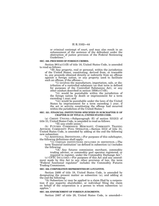 H. R. 3162—44

         or criminal contempt of court, and may also result in an
         enhancement of the sentence of the defendant under the
         obstruction of justice provision of the Federal Sentencing
         Guidelines.’’.
SEC. 320. PROCEEDS OF FOREIGN CRIMES.
     Section 981(a)(1)(B) of title 18, United States Code, is amended
to read as follows:
          ‘‘(B) Any property, real or personal, within the jurisdiction
     of the United States, constituting, derived from, or traceable
     to, any proceeds obtained directly or indirectly from an offense
     against a foreign nation, or any property used to facilitate
     such an offense, if the offense—
                ‘‘(i) involves the manufacture, importation, sale, or dis-
          tribution of a controlled substance (as that term is defined
          for purposes of the Controlled Substances Act), or any
          other conduct described in section 1956(c)(7)(B);
                ‘‘(ii) would be punishable within the jurisdiction of
          the foreign nation by death or imprisonment for a term
          exceeding 1 year; and
                ‘‘(iii) would be punishable under the laws of the United
          States by imprisonment for a term exceeding 1 year, if
          the act or activity constituting the offense had occurred
          within the jurisdiction of the United States.’’.
SEC. 321. FINANCIAL INSTITUTIONS SPECIFIED IN SUBCHAPTER II OF
             CHAPTER 53 OF TITLE 31, UNITED STATES CODE.
     (a) CREDIT UNIONS.—Subparagraph (E) of section 5312(2) of
title 31, United States Code, is amended to read as follows:
                 ‘‘(E) any credit union;’’.
     (b) FUTURES COMMISSION MERCHANT; COMMODITY TRADING
ADVISOR; COMMODITY POOL OPERATOR.—Section 5312 of title 31,
United States Code, is amended by adding at the end the following
new subsection:
     ‘‘(c) ADDITIONAL DEFINITIONS.—For purposes of this subchapter,
the following definitions shall apply:
           ‘‘(1) CERTAIN INSTITUTIONS INCLUDED IN DEFINITION.—The
     term ‘financial institution’ (as defined in subsection (a)) includes
     the following:
                 ‘‘(A) Any futures commission merchant, commodity
           trading advisor, or commodity pool operator registered, or
           required to register, under the Commodity Exchange Act.’’.
     (c) CFTC INCLUDED.—For purposes of this Act and any amend-
ment made by this Act to any other provision of law, the term
‘‘Federal functional regulator’’ includes the Commodity Futures
Trading Commission.
SEC. 322. CORPORATION REPRESENTED BY A FUGITIVE.
    Section 2466 of title 18, United States Code, is amended by
designating the present matter as subsection (a), and adding at
the end the following:
    ‘‘(b) Subsection (a) may be applied to a claim filed by a corpora-
tion if any majority shareholder, or individual filing the claim
on behalf of the corporation is a person to whom subsection (a)
applies.’’.
SEC. 323. ENFORCEMENT OF FOREIGN JUDGMENTS.
    Section 2467 of title 28, United States Code, is amended—
 